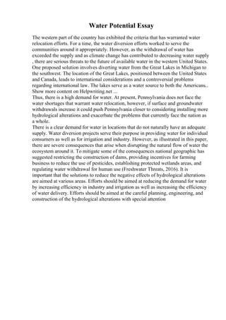 Water Potential Essay
The western part of the country has exhibited the criteria that has warranted water
relocation efforts. For a time, the water diversion efforts worked to serve the
communities around it appropriately. However, as the withdrawal of water has
exceeded the supply and as climate change has contributed to decreasing water supply
, there are serious threats to the future of available water in the western United States.
One proposed solution involves diverting water from the Great Lakes in Michigan to
the southwest. The location of the Great Lakes, positioned between the United States
and Canada, leads to international considerations and a controversial problems
regarding international law. The lakes serve as a water source to both the Americans...
Show more content on Helpwriting.net ...
Thus, there is a high demand for water. At present, Pennsylvania does not face the
water shortages that warrant water relocation, however, if surface and groundwater
withdrawals increase it could push Pennsylvania closer to considering installing more
hydrological alterations and exacerbate the problems that currently face the nation as
a whole.
There is a clear demand for water in locations that do not naturally have an adequate
supply. Water diversion projects serve their purpose in providing water for individual
consumers as well as for irrigation and industry. However, as illustrated in this paper,
there are severe consequences that arise when disrupting the natural flow of water the
ecosystem around it. To mitigate some of the consequences national geographic has
suggested restricting the construction of dams, providing incentives for farming
business to reduce the use of pesticides, establishing protected wetlands areas, and
regulating water withdrawal for human use (Freshwater Threats, 2016). It is
important that the solutions to reduce the negative effects of hydrological alterations
are aimed at various areas. Efforts should be aimed at reducing the demand for water
by increasing efficiency in industry and irrigation as well as increasing the efficiency
of water delivery. Efforts should be aimed at the careful planning, engineering, and
construction of the hydrological alterations with special attention
 