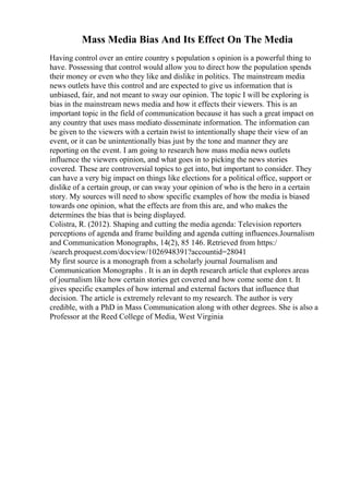 Mass Media Bias And Its Effect On The Media
Having control over an entire country s population s opinion is a powerful thing to
have. Possessing that control would allow you to direct how the population spends
their money or even who they like and dislike in politics. The mainstream media
news outlets have this control and are expected to give us information that is
unbiased, fair, and not meant to sway our opinion. The topic I will be exploring is
bias in the mainstream news media and how it effects their viewers. This is an
important topic in the field of communication because it has such a great impact on
any country that uses mass mediato disseminate information. The information can
be given to the viewers with a certain twist to intentionally shape their view of an
event, or it can be unintentionally bias just by the tone and manner they are
reporting on the event. I am going to research how mass media news outlets
influence the viewers opinion, and what goes in to picking the news stories
covered. These are controversial topics to get into, but important to consider. They
can have a very big impact on things like elections for a political office, support or
dislike of a certain group, or can sway your opinion of who is the hero in a certain
story. My sources will need to show specific examples of how the media is biased
towards one opinion, what the effects are from this are, and who makes the
determines the bias that is being displayed.
Colistra, R. (2012). Shaping and cutting the media agenda: Television reporters
perceptions of agenda and frame building and agenda cutting influences.Journalism
and Communication Monographs, 14(2), 85 146. Retrieved from https:/
/search.proquest.com/docview/1026948391?accountid=28041
My first source is a monograph from a scholarly journal Journalism and
Communication Monographs . It is an in depth research article that explores areas
of journalism like how certain stories get covered and how come some don t. It
gives specific examples of how internal and external factors that influence that
decision. The article is extremely relevant to my research. The author is very
credible, with a PhD in Mass Communication along with other degrees. She is also a
Professor at the Reed College of Media, West Virginia
 