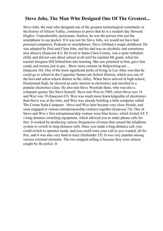 Steve Jobs, The Man Who Designed One Of The Greatest...
Steve Jobs, the man who designed one of the greatest technological comebacks in
the history of Silicon Valley, continues to prove that he is a modern day Howard
Hughes. Unpredictable, passionate, fearless, he was the person who put the
smartphone in our pocket. If it was not for Steve Jobs, we would not have had
personal computers, Podcasts or smartphones. Steve Jobshad a rough childhood. He
was adopted by Paul and Clara Jobs, and his dad was an alcoholic and sometimes
also abusive (Isaacson 41). He lived in Santa Clara County, was a quite turbulent
child, and did not care about school at all until he reached 4th grade, when his
teacher Imogene Hill bribed him into learning. She saw potential in him, gave him
candy and money just to get... Show more content on Helpwriting.net ...
(Isaacson 58). One of the most significant perks of living in Los Altos was that he
could go to school in the Cupertino Sunnyvale School District, which was one of
the best and safest school district in the valley. When Steve arrived in high school,
Homestead High, he showed an early interest in electronics and enrolled in a
popular electronics class. He also met Steve Wozniak there, who was also a
computer genius like Steve himself. Steve met Woz in 1969, when Steve was 14
and Woz was 19 (Isaacson 67). Woz was much more knowledgeable of electronics
than Steve was at the time, and Woz was already building a little computer called
The Cream Soda Computer . Steve and Woz later became very close friends, and
soon engaged in various entrepreneurship ventures together (Isaacson 74). One of
Steve and Woz s first entrepreneurship venture were blue boxes, which fooled AT T
s long distance switching equipment, which allowed you to make phone calls for
free. It worked by producing various frequencies of tones that caused the telephone
system to switch to long distance calls. Once you made a long distance call, you
could switch to operator mode, and you could route your call as you wanted, all for
free, and it was also very hard to trace (Schlender 35). It was very popular among
various criminal elements. The two stopped selling it because they were almost
caught by the police. It
 