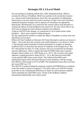 Strategies Of A 2-Level Model
We used multilevel modeling (MLM; Hox, 2002; Raudenbush Byrk, 2002) to
evaluate the efficacy of feedback. MLM was used due to the nested data structure
(i.e., clients nested within therapists). Given this, the assumption of independent
observations is not met which can result in increase of Type I error rates; therefore,
traditional analytical strategies such as analysis of varianceare not appropriate.
Specifically, MLM permits us to control for the variance effects from therapists to
evaluate the effects of client feedback at the client level. We also will be able to see
if the rates of change for each treatment condition were different.
Using an ANCOVA like strategy, we constructed a 2 level model (client within
therapist) ... Show more content on Helpwriting.net ...
We also replicated this model to evaluate the effects of feedback on clients who were
identified as not on track.
Effects of Client Feedback on Outcome All Clients Descriptive statistics are shown in
Table 1. The results from the covariate only model (Equation 1) are shown in Table
2. This baseline model estimated covariance parameters to compute an intraclass
coefficient (ICC) to determine the amount of variability at the therapist level. The
ICC showed that less than 1% of the variance (.02) was accounted for by therapist
outcome differences, which is smaller than other PCOMS studies that evaluated
therapist effects (Anker et al., 2009; Reese et al., 2011). The covariate only model
indicates a significant positive slope (пЃ§10 = .26, p .001) between initial ORS
scores and post ORS scores across clients. This indicated that ORS scores
significantly improved for all clients from pre to post treatment, with the average
post ORS for clients equal to 29.31 (пЃ§00). The standardized mean effect size from
pre to post ORS was 1.38.
The ANCOVA model included the treatment condition (FEEDBACK) as a predictor
to the first model as shown in Equation 2. We refer to this as an ANCOVA model
given that we are evaluating the differences in slopes for each treatment condition
while controlling for initial ORS scores. Clients in the feedback condition
demonstrated significantly more improvement
 