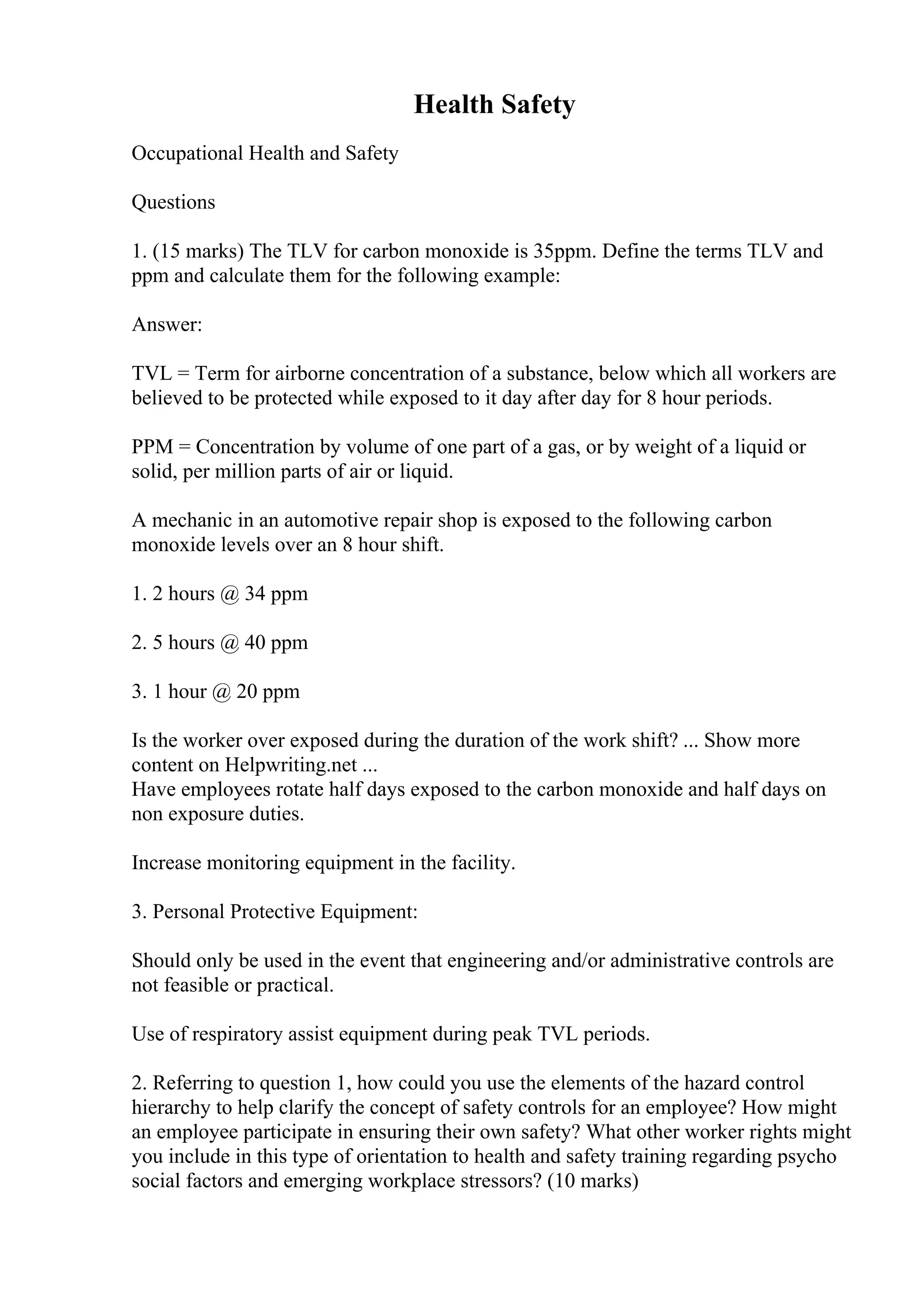 Health Safety
Occupational Health and Safety
Questions
1. (15 marks) The TLV for carbon monoxide is 35ppm. Define the terms TLV and
ppm and calculate them for the following example:
Answer:
TVL = Term for airborne concentration of a substance, below which all workers are
believed to be protected while exposed to it day after day for 8 hour periods.
PPM = Concentration by volume of one part of a gas, or by weight of a liquid or
solid, per million parts of air or liquid.
A mechanic in an automotive repair shop is exposed to the following carbon
monoxide levels over an 8 hour shift.
1. 2 hours @ 34 ppm
2. 5 hours @ 40 ppm
3. 1 hour @ 20 ppm
Is the worker over exposed during the duration of the work shift? ... Show more
content on Helpwriting.net ...
Have employees rotate half days exposed to the carbon monoxide and half days on
non exposure duties.
Increase monitoring equipment in the facility.
3. Personal Protective Equipment:
Should only be used in the event that engineering and/or administrative controls are
not feasible or practical.
Use of respiratory assist equipment during peak TVL periods.
2. Referring to question 1, how could you use the elements of the hazard control
hierarchy to help clarify the concept of safety controls for an employee? How might
an employee participate in ensuring their own safety? What other worker rights might
you include in this type of orientation to health and safety training regarding psycho
social factors and emerging workplace stressors? (10 marks)
 
