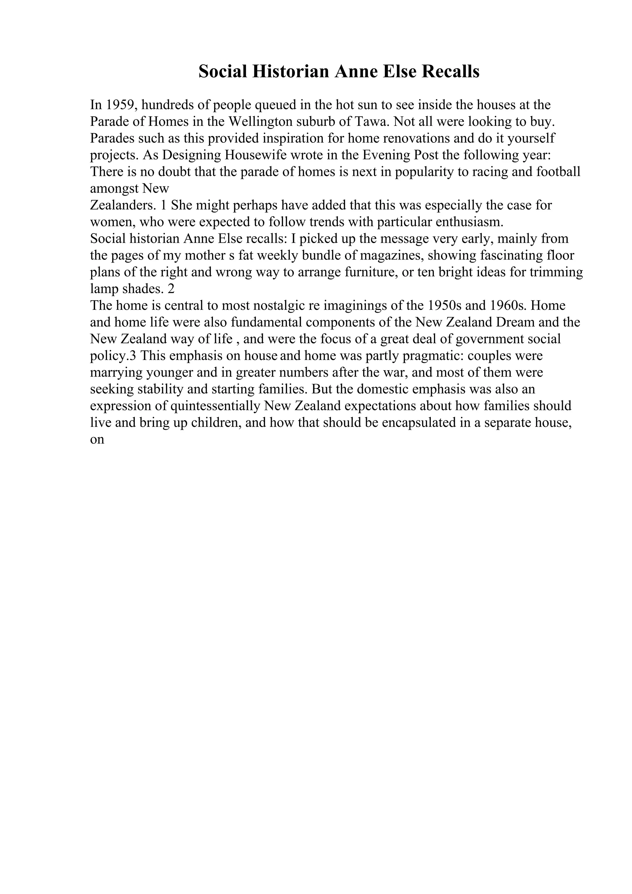 Social Historian Anne Else Recalls
In 1959, hundreds of people queued in the hot sun to see inside the houses at the
Parade of Homes in the Wellington suburb of Tawa. Not all were looking to buy.
Parades such as this provided inspiration for home renovations and do it yourself
projects. As Designing Housewife wrote in the Evening Post the following year:
There is no doubt that the parade of homes is next in popularity to racing and football
amongst New
Zealanders. 1 She might perhaps have added that this was especially the case for
women, who were expected to follow trends with particular enthusiasm.
Social historian Anne Else recalls: I picked up the message very early, mainly from
the pages of my mother s fat weekly bundle of magazines, showing fascinating floor
plans of the right and wrong way to arrange furniture, or ten bright ideas for trimming
lamp shades. 2
The home is central to most nostalgic re imaginings of the 1950s and 1960s. Home
and home life were also fundamental components of the New Zealand Dream and the
New Zealand way of life , and were the focus of a great deal of government social
policy.3 This emphasis on house and home was partly pragmatic: couples were
marrying younger and in greater numbers after the war, and most of them were
seeking stability and starting families. But the domestic emphasis was also an
expression of quintessentially New Zealand expectations about how families should
live and bring up children, and how that should be encapsulated in a separate house,
on
 