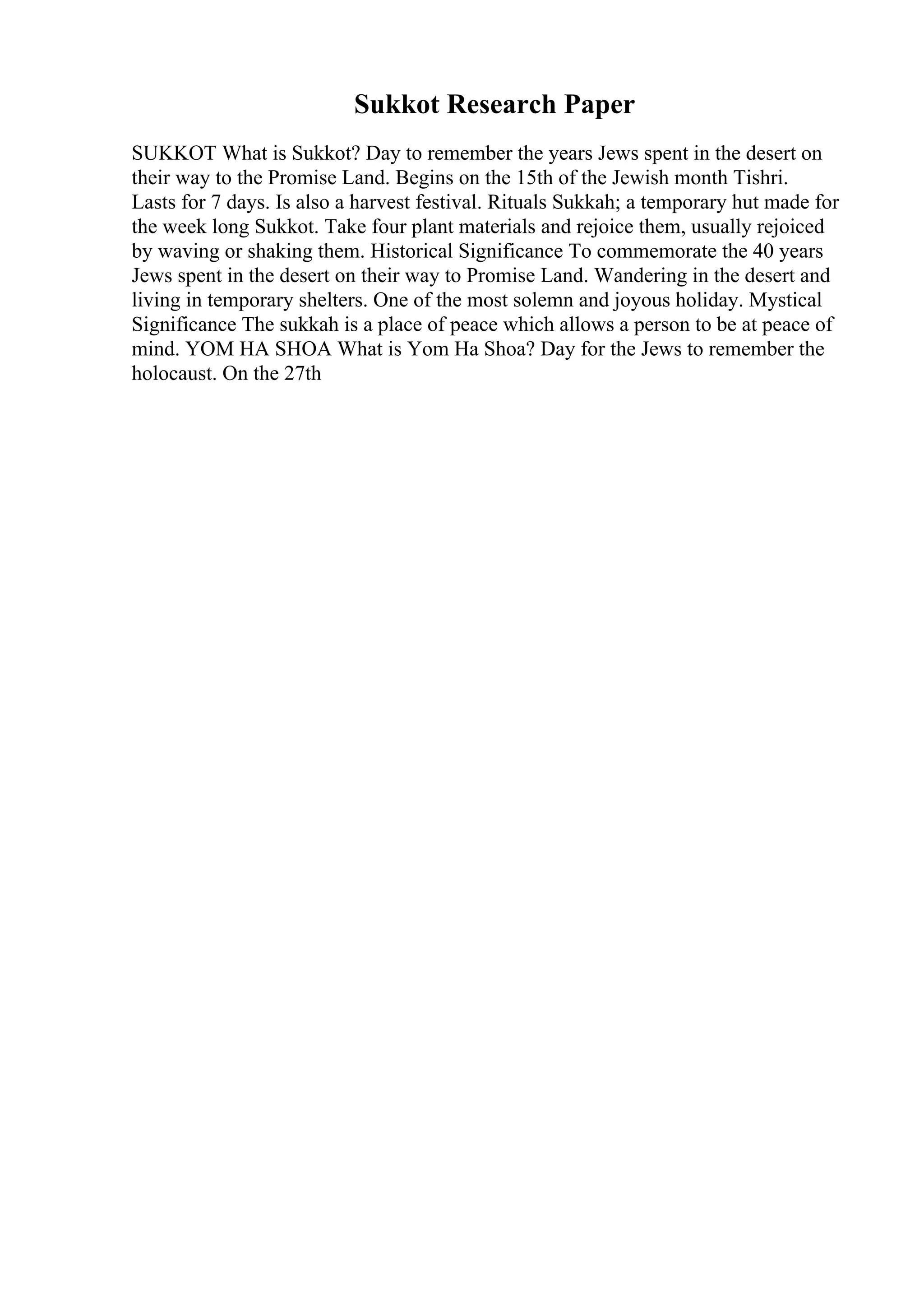 Sukkot Research Paper
SUKKOT What is Sukkot? Day to remember the years Jews spent in the desert on
their way to the Promise Land. Begins on the 15th of the Jewish month Tishri.
Lasts for 7 days. Is also a harvest festival. Rituals Sukkah; a temporary hut made for
the week long Sukkot. Take four plant materials and rejoice them, usually rejoiced
by waving or shaking them. Historical Significance To commemorate the 40 years
Jews spent in the desert on their way to Promise Land. Wandering in the desert and
living in temporary shelters. One of the most solemn and joyous holiday. Mystical
Significance The sukkah is a place of peace which allows a person to be at peace of
mind. YOM HA SHOA What is Yom Ha Shoa? Day for the Jews to remember the
holocaust. On the 27th
 