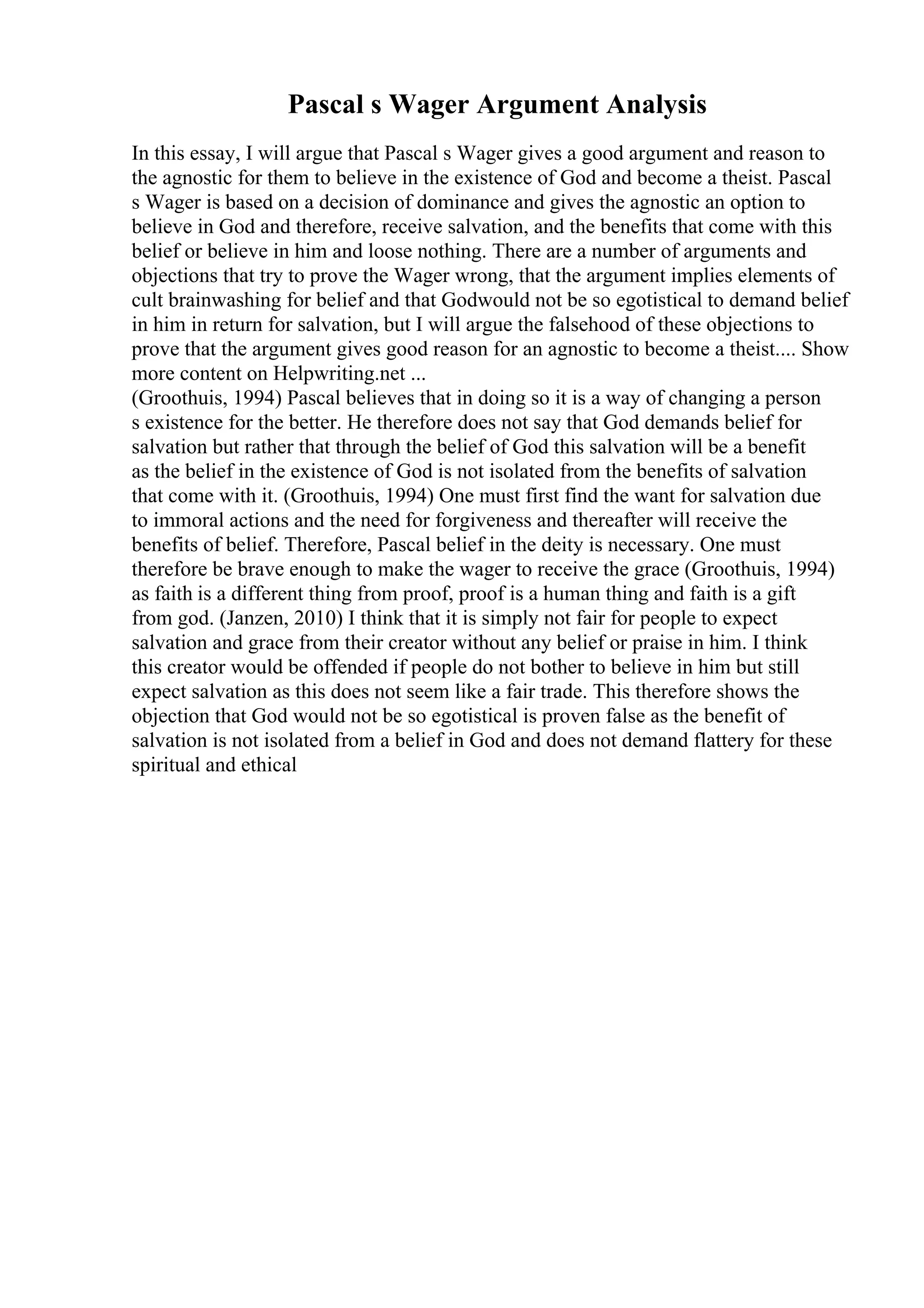 Pascal s Wager Argument Analysis
In this essay, I will argue that Pascal s Wager gives a good argument and reason to
the agnostic for them to believe in the existence of God and become a theist. Pascal
s Wager is based on a decision of dominance and gives the agnostic an option to
believe in God and therefore, receive salvation, and the benefits that come with this
belief or believe in him and loose nothing. There are a number of arguments and
objections that try to prove the Wager wrong, that the argument implies elements of
cult brainwashing for belief and that Godwould not be so egotistical to demand belief
in him in return for salvation, but I will argue the falsehood of these objections to
prove that the argument gives good reason for an agnostic to become a theist.... Show
more content on Helpwriting.net ...
(Groothuis, 1994) Pascal believes that in doing so it is a way of changing a person
s existence for the better. He therefore does not say that God demands belief for
salvation but rather that through the belief of God this salvation will be a benefit
as the belief in the existence of God is not isolated from the benefits of salvation
that come with it. (Groothuis, 1994) One must first find the want for salvation due
to immoral actions and the need for forgiveness and thereafter will receive the
benefits of belief. Therefore, Pascal belief in the deity is necessary. One must
therefore be brave enough to make the wager to receive the grace (Groothuis, 1994)
as faith is a different thing from proof, proof is a human thing and faith is a gift
from god. (Janzen, 2010) I think that it is simply not fair for people to expect
salvation and grace from their creator without any belief or praise in him. I think
this creator would be offended if people do not bother to believe in him but still
expect salvation as this does not seem like a fair trade. This therefore shows the
objection that God would not be so egotistical is proven false as the benefit of
salvation is not isolated from a belief in God and does not demand flattery for these
spiritual and ethical
 