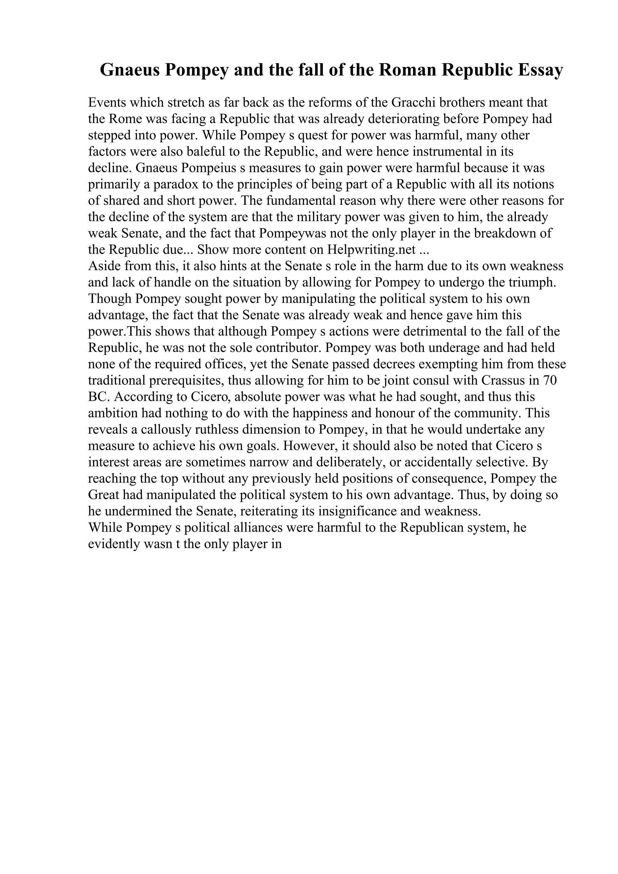 Gnaeus Pompey and the fall of the Roman Republic Essay
Events which stretch as far back as the reforms of the Gracchi brothers meant that
the Rome was facing a Republic that was already deteriorating before Pompey had
stepped into power. While Pompey s quest for power was harmful, many other
factors were also baleful to the Republic, and were hence instrumental in its
decline. Gnaeus Pompeius s measures to gain power were harmful because it was
primarily a paradox to the principles of being part of a Republic with all its notions
of shared and short power. The fundamental reason why there were other reasons for
the decline of the system are that the military power was given to him, the already
weak Senate, and the fact that Pompeywas not the only player in the breakdown of
the Republic due... Show more content on Helpwriting.net ...
Aside from this, it also hints at the Senate s role in the harm due to its own weakness
and lack of handle on the situation by allowing for Pompey to undergo the triumph.
Though Pompey sought power by manipulating the political system to his own
advantage, the fact that the Senate was already weak and hence gave him this
power.This shows that although Pompey s actions were detrimental to the fall of the
Republic, he was not the sole contributor. Pompey was both underage and had held
none of the required offices, yet the Senate passed decrees exempting him from these
traditional prerequisites, thus allowing for him to be joint consul with Crassus in 70
BC. According to Cicero, absolute power was what he had sought, and thus this
ambition had nothing to do with the happiness and honour of the community. This
reveals a callously ruthless dimension to Pompey, in that he would undertake any
measure to achieve his own goals. However, it should also be noted that Cicero s
interest areas are sometimes narrow and deliberately, or accidentally selective. By
reaching the top without any previously held positions of consequence, Pompey the
Great had manipulated the political system to his own advantage. Thus, by doing so
he undermined the Senate, reiterating its insignificance and weakness.
While Pompey s political alliances were harmful to the Republican system, he
evidently wasn t the only player in
 