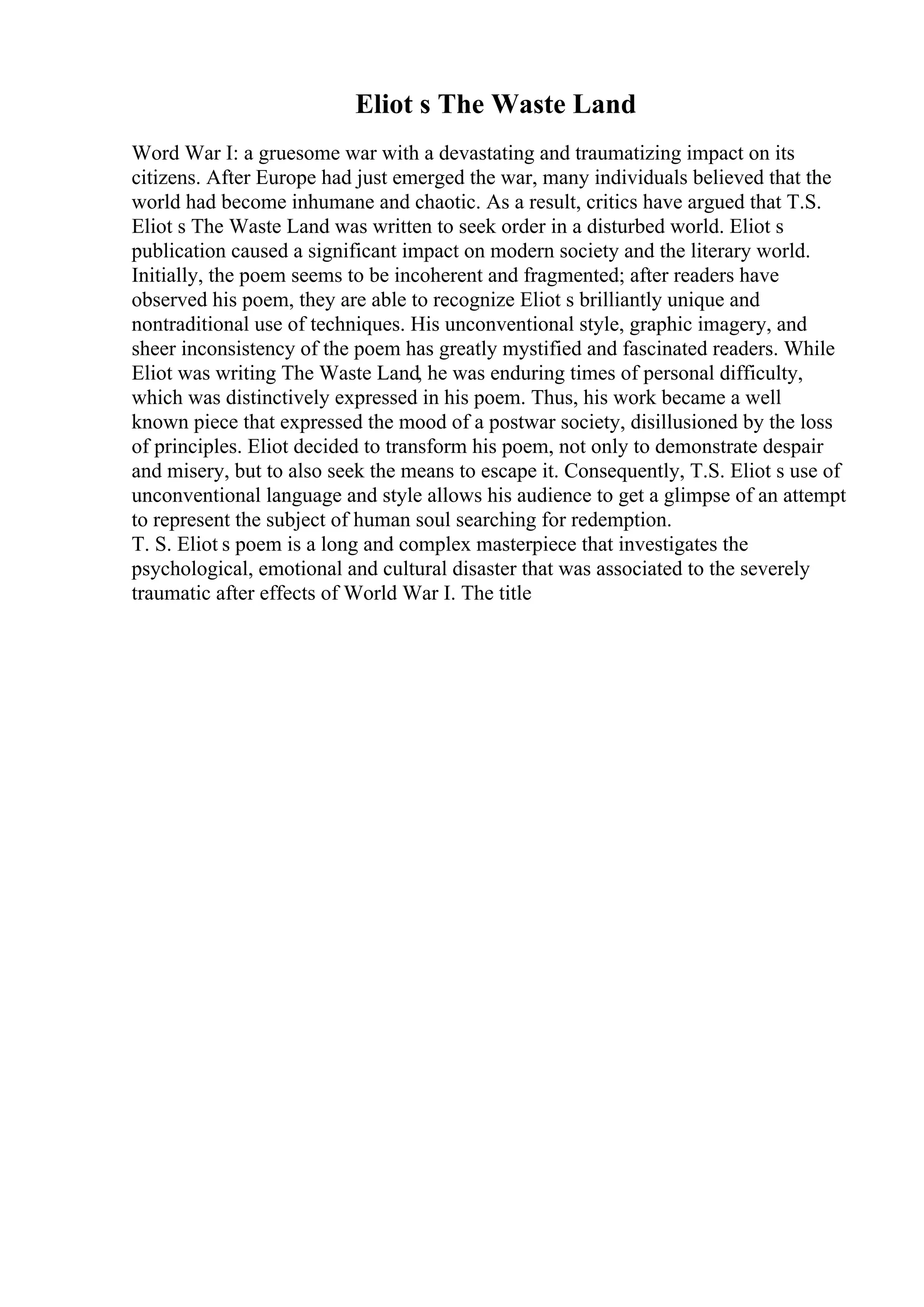 Eliot s The Waste Land
Word War I: a gruesome war with a devastating and traumatizing impact on its
citizens. After Europe had just emerged the war, many individuals believed that the
world had become inhumane and chaotic. As a result, critics have argued that T.S.
Eliot s The Waste Land was written to seek order in a disturbed world. Eliot s
publication caused a significant impact on modern society and the literary world.
Initially, the poem seems to be incoherent and fragmented; after readers have
observed his poem, they are able to recognize Eliot s brilliantly unique and
nontraditional use of techniques. His unconventional style, graphic imagery, and
sheer inconsistency of the poem has greatly mystified and fascinated readers. While
Eliot was writing The Waste Land, he was enduring times of personal difficulty,
which was distinctively expressed in his poem. Thus, his work became a well
known piece that expressed the mood of a postwar society, disillusioned by the loss
of principles. Eliot decided to transform his poem, not only to demonstrate despair
and misery, but to also seek the means to escape it. Consequently, T.S. Eliot s use of
unconventional language and style allows his audience to get a glimpse of an attempt
to represent the subject of human soul searching for redemption.
T. S. Eliot s poem is a long and complex masterpiece that investigates the
psychological, emotional and cultural disaster that was associated to the severely
traumatic after effects of World War I. The title
 
