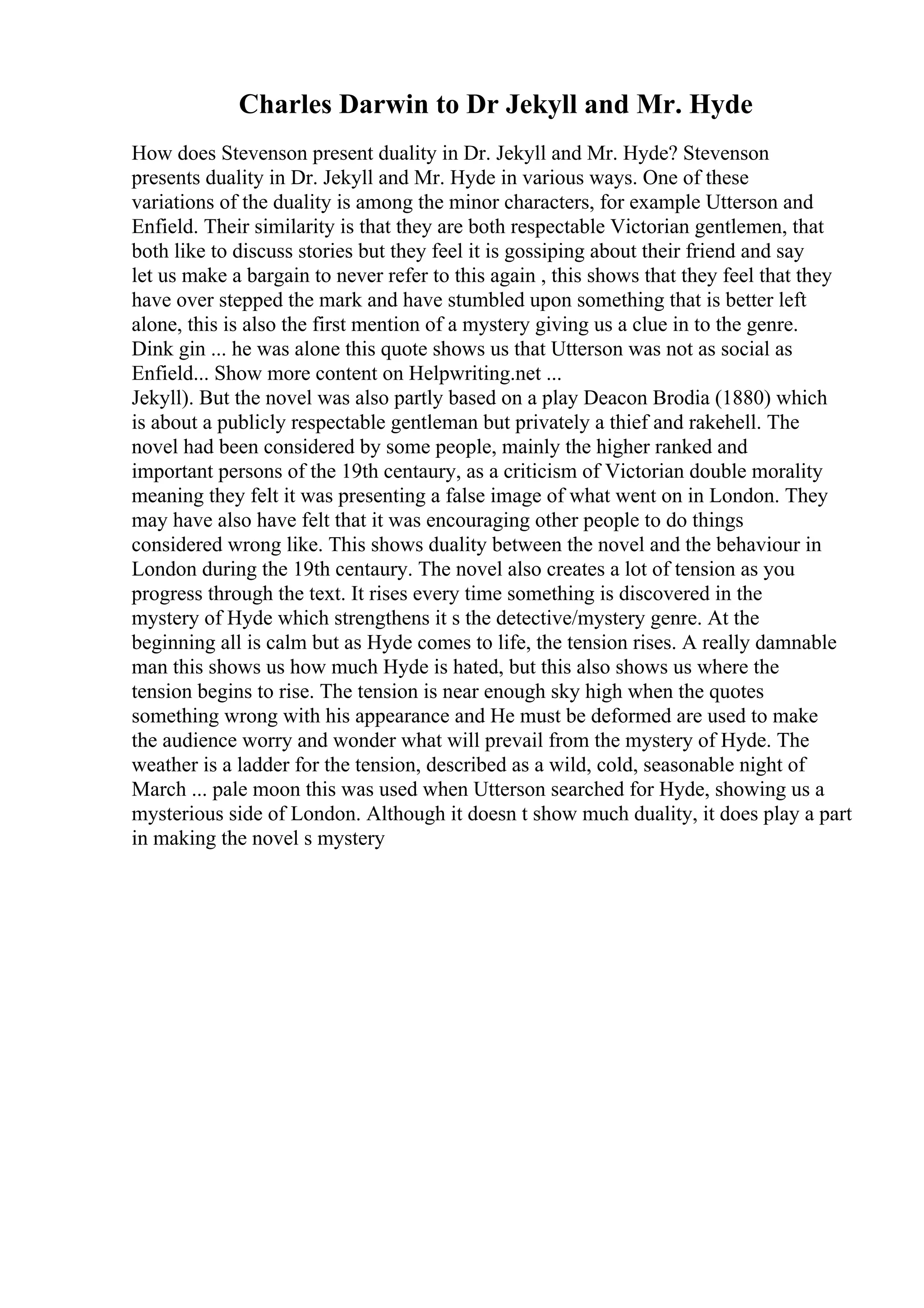 Charles Darwin to Dr Jekyll and Mr. Hyde
How does Stevenson present duality in Dr. Jekyll and Mr. Hyde? Stevenson
presents duality in Dr. Jekyll and Mr. Hyde in various ways. One of these
variations of the duality is among the minor characters, for example Utterson and
Enfield. Their similarity is that they are both respectable Victorian gentlemen, that
both like to discuss stories but they feel it is gossiping about their friend and say
let us make a bargain to never refer to this again , this shows that they feel that they
have over stepped the mark and have stumbled upon something that is better left
alone, this is also the first mention of a mystery giving us a clue in to the genre.
Dink gin ... he was alone this quote shows us that Utterson was not as social as
Enfield... Show more content on Helpwriting.net ...
Jekyll). But the novel was also partly based on a play Deacon Brodia (1880) which
is about a publicly respectable gentleman but privately a thief and rakehell. The
novel had been considered by some people, mainly the higher ranked and
important persons of the 19th centaury, as a criticism of Victorian double morality
meaning they felt it was presenting a false image of what went on in London. They
may have also have felt that it was encouraging other people to do things
considered wrong like. This shows duality between the novel and the behaviour in
London during the 19th centaury. The novel also creates a lot of tension as you
progress through the text. It rises every time something is discovered in the
mystery of Hyde which strengthens it s the detective/mystery genre. At the
beginning all is calm but as Hyde comes to life, the tension rises. A really damnable
man this shows us how much Hyde is hated, but this also shows us where the
tension begins to rise. The tension is near enough sky high when the quotes
something wrong with his appearance and He must be deformed are used to make
the audience worry and wonder what will prevail from the mystery of Hyde. The
weather is a ladder for the tension, described as a wild, cold, seasonable night of
March ... pale moon this was used when Utterson searched for Hyde, showing us a
mysterious side of London. Although it doesn t show much duality, it does play a part
in making the novel s mystery
 