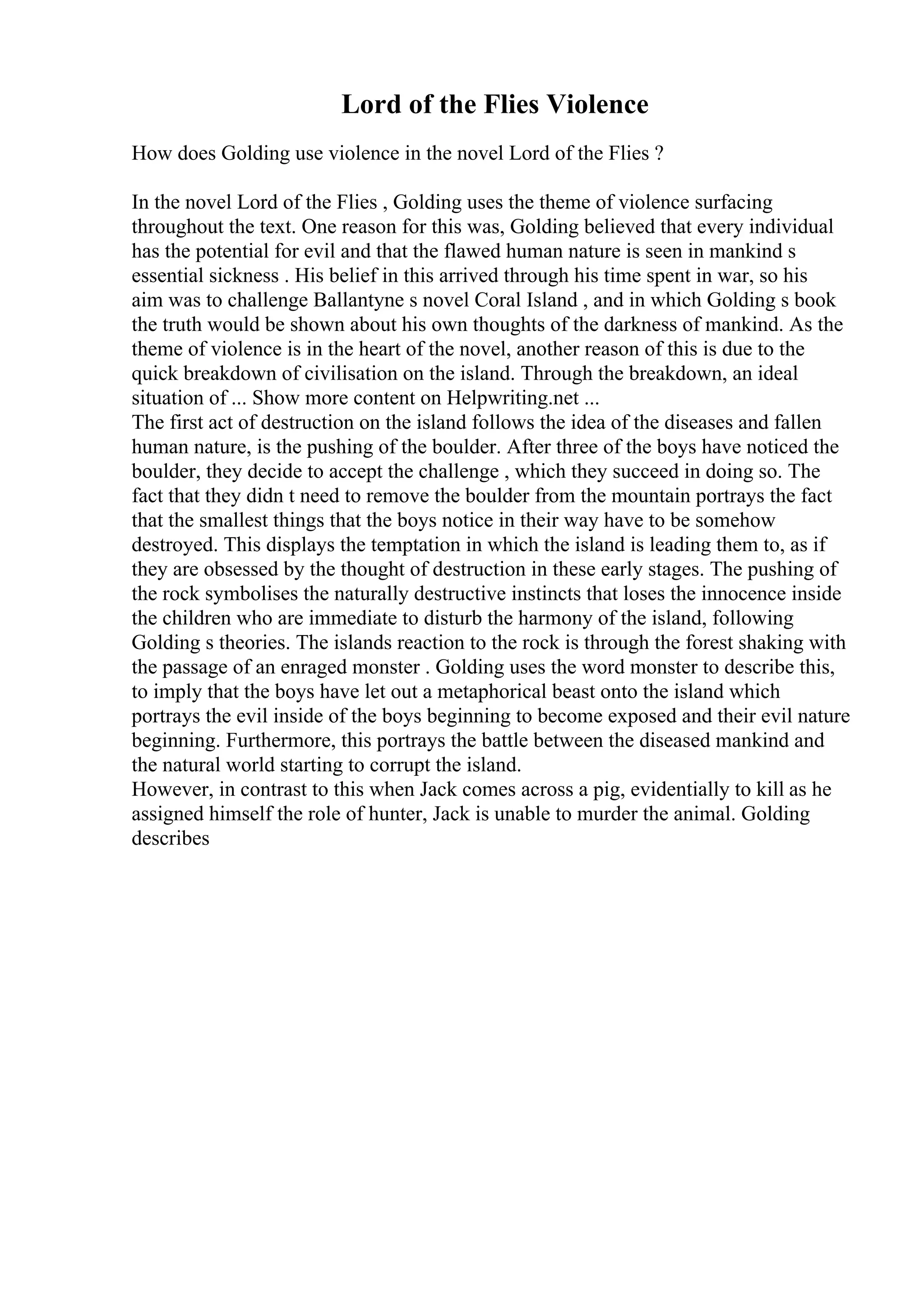 Lord of the Flies Violence
How does Golding use violence in the novel Lord of the Flies ?
In the novel Lord of the Flies , Golding uses the theme of violence surfacing
throughout the text. One reason for this was, Golding believed that every individual
has the potential for evil and that the flawed human nature is seen in mankind s
essential sickness . His belief in this arrived through his time spent in war, so his
aim was to challenge Ballantyne s novel Coral Island , and in which Golding s book
the truth would be shown about his own thoughts of the darkness of mankind. As the
theme of violence is in the heart of the novel, another reason of this is due to the
quick breakdown of civilisation on the island. Through the breakdown, an ideal
situation of ... Show more content on Helpwriting.net ...
The first act of destruction on the island follows the idea of the diseases and fallen
human nature, is the pushing of the boulder. After three of the boys have noticed the
boulder, they decide to accept the challenge , which they succeed in doing so. The
fact that they didn t need to remove the boulder from the mountain portrays the fact
that the smallest things that the boys notice in their way have to be somehow
destroyed. This displays the temptation in which the island is leading them to, as if
they are obsessed by the thought of destruction in these early stages. The pushing of
the rock symbolises the naturally destructive instincts that loses the innocence inside
the children who are immediate to disturb the harmony of the island, following
Golding s theories. The islands reaction to the rock is through the forest shaking with
the passage of an enraged monster . Golding uses the word monster to describe this,
to imply that the boys have let out a metaphorical beast onto the island which
portrays the evil inside of the boys beginning to become exposed and their evil nature
beginning. Furthermore, this portrays the battle between the diseased mankind and
the natural world starting to corrupt the island.
However, in contrast to this when Jack comes across a pig, evidentially to kill as he
assigned himself the role of hunter, Jack is unable to murder the animal. Golding
describes
 