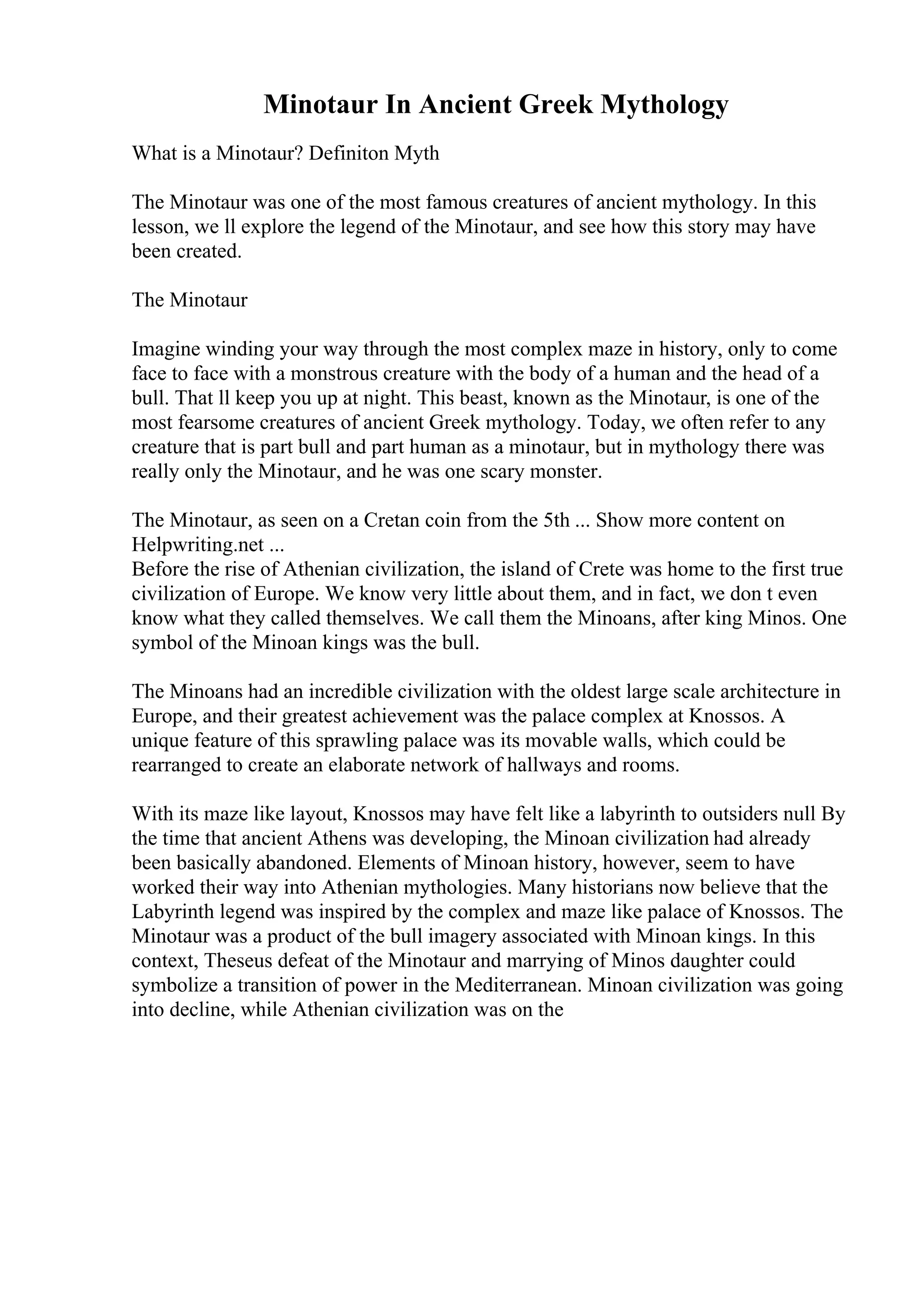 Minotaur In Ancient Greek Mythology
What is a Minotaur? Definiton Myth
The Minotaur was one of the most famous creatures of ancient mythology. In this
lesson, we ll explore the legend of the Minotaur, and see how this story may have
been created.
The Minotaur
Imagine winding your way through the most complex maze in history, only to come
face to face with a monstrous creature with the body of a human and the head of a
bull. That ll keep you up at night. This beast, known as the Minotaur, is one of the
most fearsome creatures of ancient Greek mythology. Today, we often refer to any
creature that is part bull and part human as a minotaur, but in mythology there was
really only the Minotaur, and he was one scary monster.
The Minotaur, as seen on a Cretan coin from the 5th ... Show more content on
Helpwriting.net ...
Before the rise of Athenian civilization, the island of Crete was home to the first true
civilization of Europe. We know very little about them, and in fact, we don t even
know what they called themselves. We call them the Minoans, after king Minos. One
symbol of the Minoan kings was the bull.
The Minoans had an incredible civilization with the oldest large scale architecture in
Europe, and their greatest achievement was the palace complex at Knossos. A
unique feature of this sprawling palace was its movable walls, which could be
rearranged to create an elaborate network of hallways and rooms.
With its maze like layout, Knossos may have felt like a labyrinth to outsiders null By
the time that ancient Athens was developing, the Minoan civilization had already
been basically abandoned. Elements of Minoan history, however, seem to have
worked their way into Athenian mythologies. Many historians now believe that the
Labyrinth legend was inspired by the complex and maze like palace of Knossos. The
Minotaur was a product of the bull imagery associated with Minoan kings. In this
context, Theseus defeat of the Minotaur and marrying of Minos daughter could
symbolize a transition of power in the Mediterranean. Minoan civilization was going
into decline, while Athenian civilization was on the
 