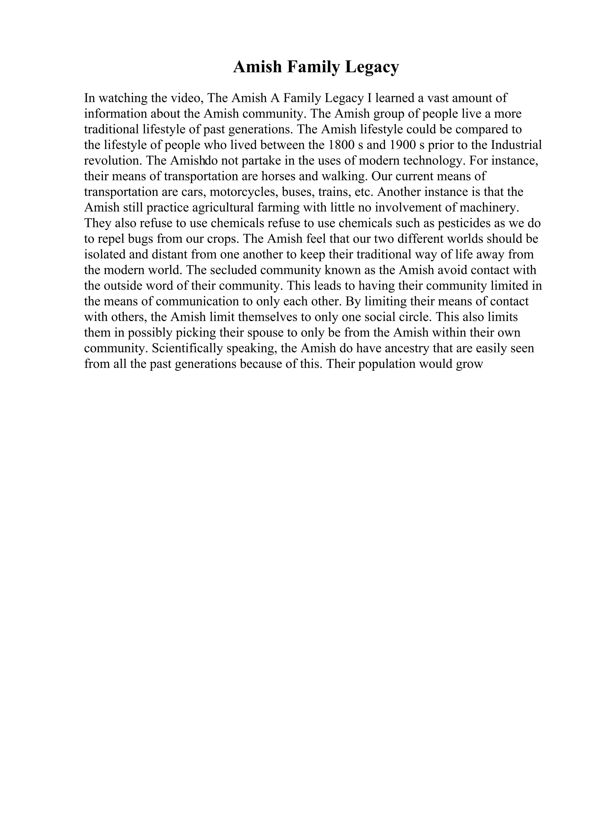 Amish Family Legacy
In watching the video, The Amish A Family Legacy I learned a vast amount of
information about the Amish community. The Amish group of people live a more
traditional lifestyle of past generations. The Amish lifestyle could be compared to
the lifestyle of people who lived between the 1800 s and 1900 s prior to the Industrial
revolution. The Amishdo not partake in the uses of modern technology. For instance,
their means of transportation are horses and walking. Our current means of
transportation are cars, motorcycles, buses, trains, etc. Another instance is that the
Amish still practice agricultural farming with little no involvement of machinery.
They also refuse to use chemicals refuse to use chemicals such as pesticides as we do
to repel bugs from our crops. The Amish feel that our two different worlds should be
isolated and distant from one another to keep their traditional way of life away from
the modern world. The secluded community known as the Amish avoid contact with
the outside word of their community. This leads to having their community limited in
the means of communication to only each other. By limiting their means of contact
with others, the Amish limit themselves to only one social circle. This also limits
them in possibly picking their spouse to only be from the Amish within their own
community. Scientifically speaking, the Amish do have ancestry that are easily seen
from all the past generations because of this. Their population would grow
 