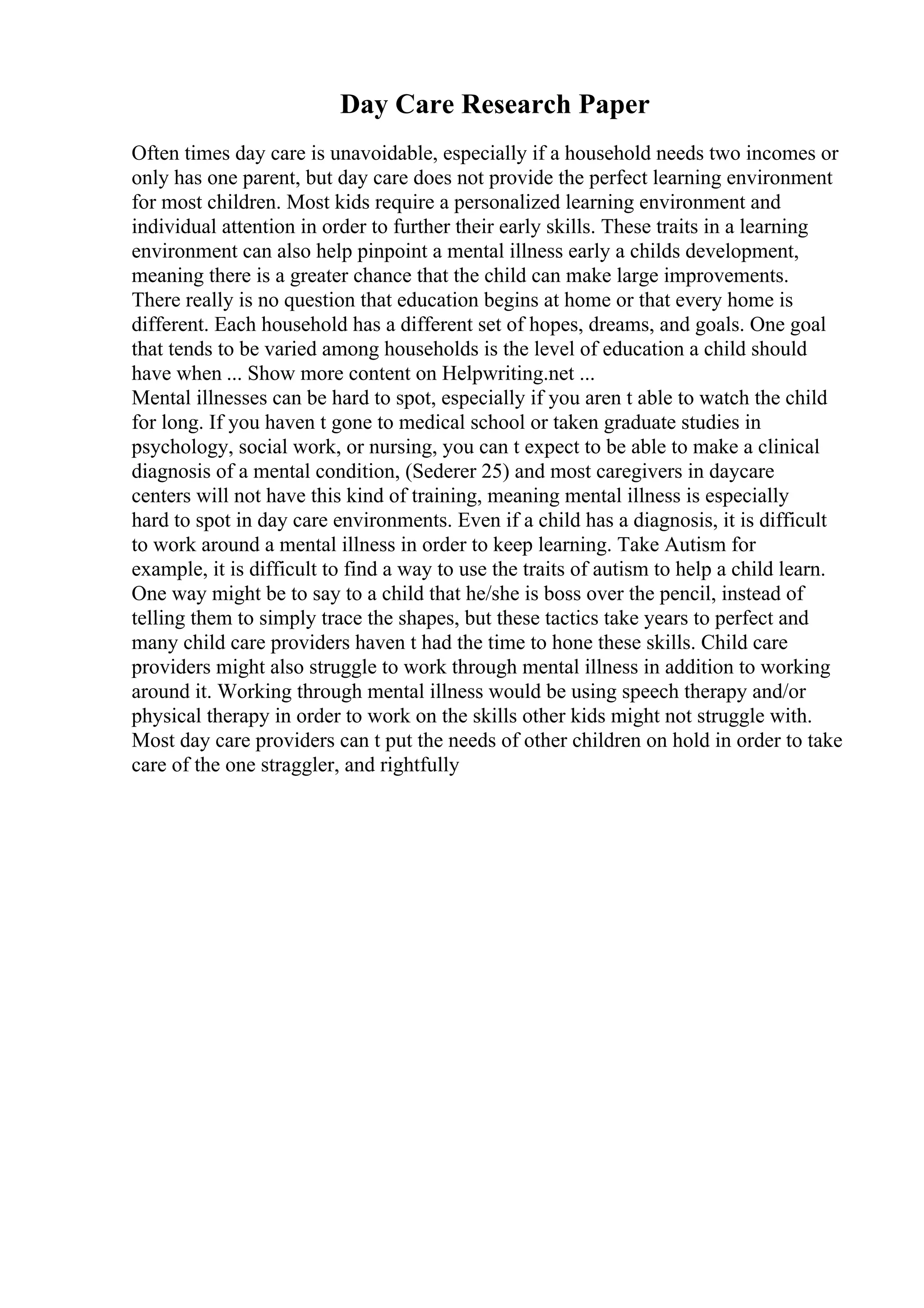 Day Care Research Paper
Often times day care is unavoidable, especially if a household needs two incomes or
only has one parent, but day care does not provide the perfect learning environment
for most children. Most kids require a personalized learning environment and
individual attention in order to further their early skills. These traits in a learning
environment can also help pinpoint a mental illness early a childs development,
meaning there is a greater chance that the child can make large improvements.
There really is no question that education begins at home or that every home is
different. Each household has a different set of hopes, dreams, and goals. One goal
that tends to be varied among households is the level of education a child should
have when ... Show more content on Helpwriting.net ...
Mental illnesses can be hard to spot, especially if you aren t able to watch the child
for long. If you haven t gone to medical school or taken graduate studies in
psychology, social work, or nursing, you can t expect to be able to make a clinical
diagnosis of a mental condition, (Sederer 25) and most caregivers in daycare
centers will not have this kind of training, meaning mental illness is especially
hard to spot in day care environments. Even if a child has a diagnosis, it is difficult
to work around a mental illness in order to keep learning. Take Autism for
example, it is difficult to find a way to use the traits of autism to help a child learn.
One way might be to say to a child that he/she is boss over the pencil, instead of
telling them to simply trace the shapes, but these tactics take years to perfect and
many child care providers haven t had the time to hone these skills. Child care
providers might also struggle to work through mental illness in addition to working
around it. Working through mental illness would be using speech therapy and/or
physical therapy in order to work on the skills other kids might not struggle with.
Most day care providers can t put the needs of other children on hold in order to take
care of the one straggler, and rightfully
 