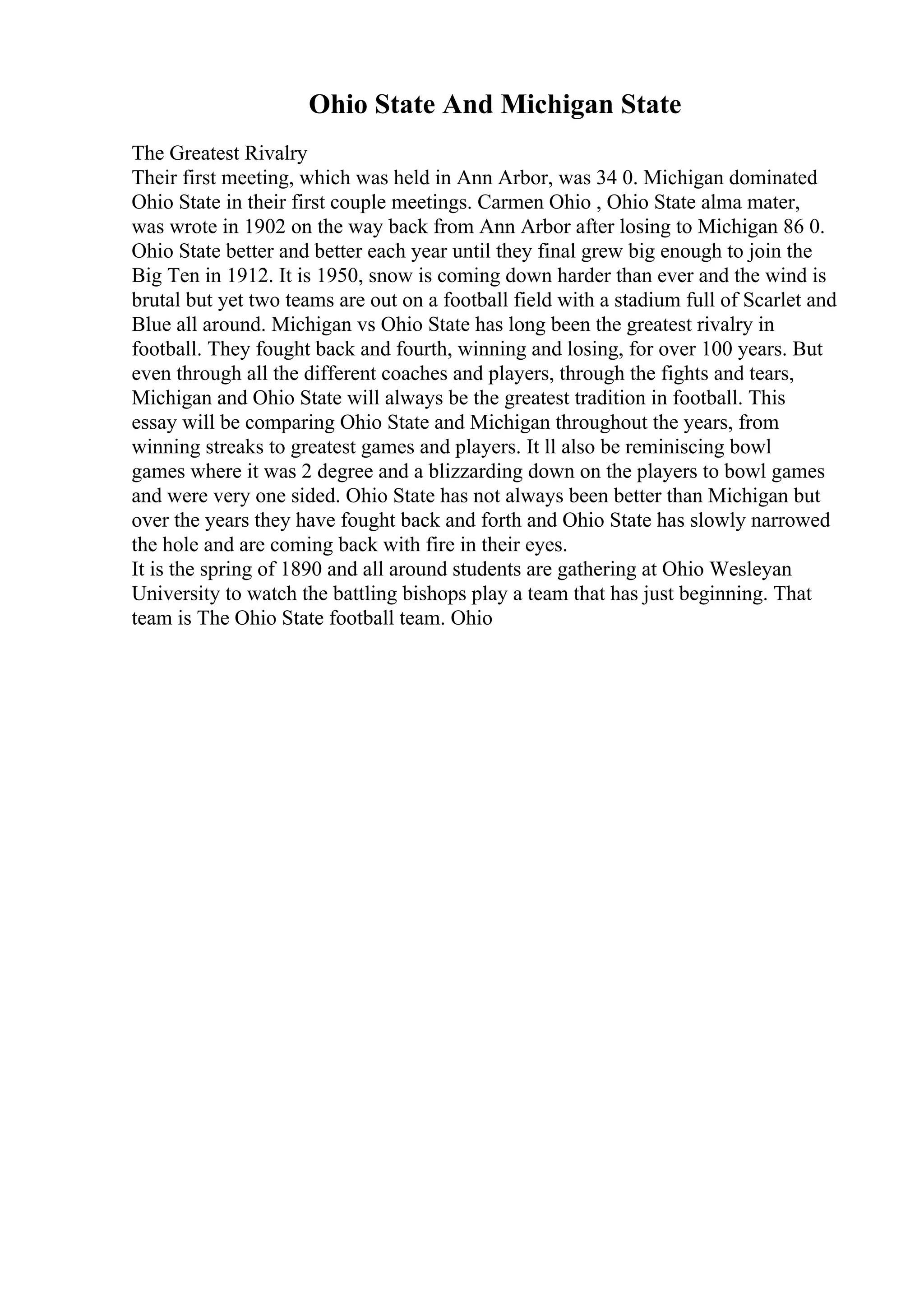 Ohio State And Michigan State
The Greatest Rivalry
Their first meeting, which was held in Ann Arbor, was 34 0. Michigan dominated
Ohio State in their first couple meetings. Carmen Ohio , Ohio State alma mater,
was wrote in 1902 on the way back from Ann Arbor after losing to Michigan 86 0.
Ohio State better and better each year until they final grew big enough to join the
Big Ten in 1912. It is 1950, snow is coming down harder than ever and the wind is
brutal but yet two teams are out on a football field with a stadium full of Scarlet and
Blue all around. Michigan vs Ohio State has long been the greatest rivalry in
football. They fought back and fourth, winning and losing, for over 100 years. But
even through all the different coaches and players, through the fights and tears,
Michigan and Ohio State will always be the greatest tradition in football. This
essay will be comparing Ohio State and Michigan throughout the years, from
winning streaks to greatest games and players. It ll also be reminiscing bowl
games where it was 2 degree and a blizzarding down on the players to bowl games
and were very one sided. Ohio State has not always been better than Michigan but
over the years they have fought back and forth and Ohio State has slowly narrowed
the hole and are coming back with fire in their eyes.
It is the spring of 1890 and all around students are gathering at Ohio Wesleyan
University to watch the battling bishops play a team that has just beginning. That
team is The Ohio State football team. Ohio
 