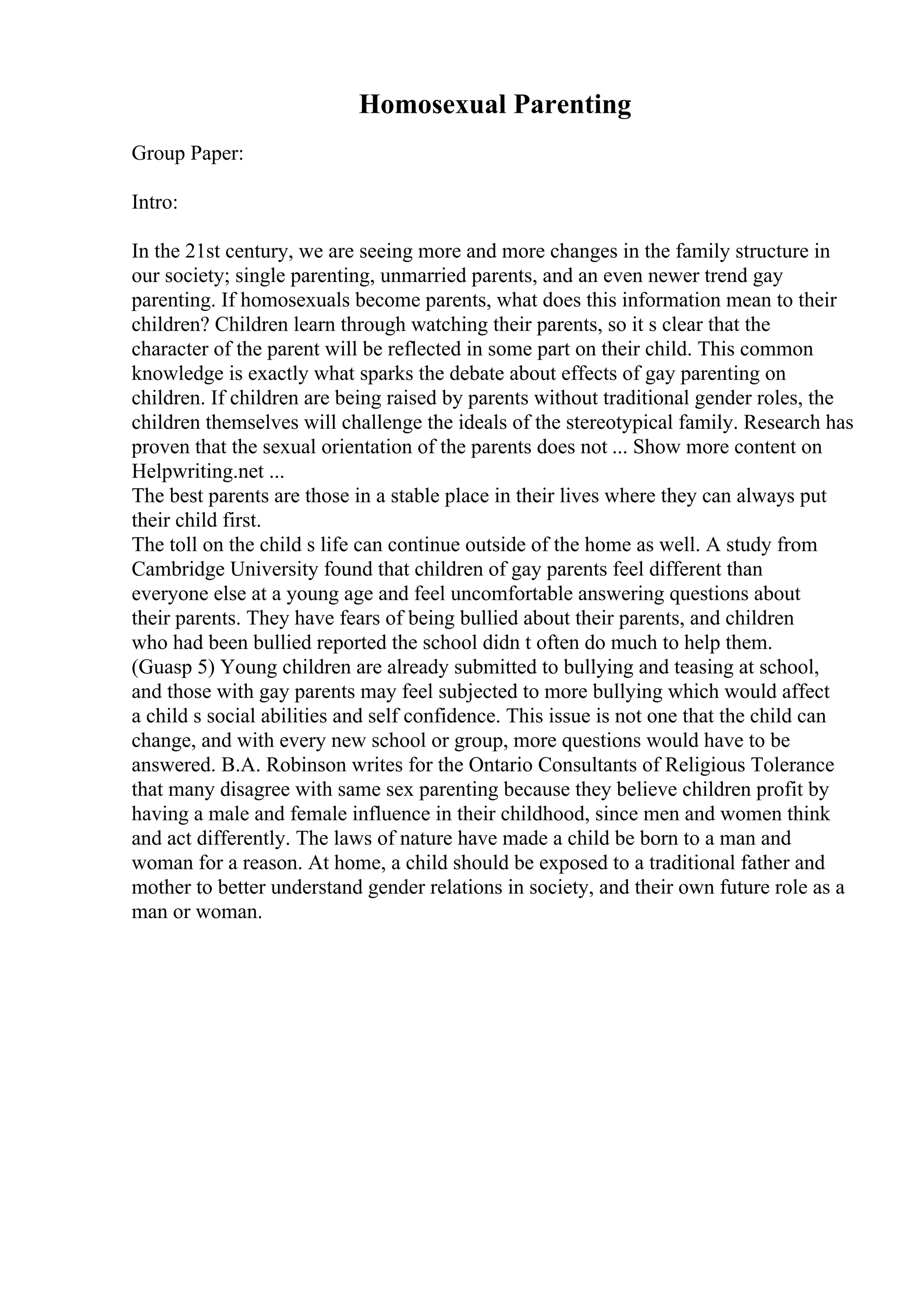 Homosexual Parenting
Group Paper:
Intro:
In the 21st century, we are seeing more and more changes in the family structure in
our society; single parenting, unmarried parents, and an even newer trend gay
parenting. If homosexuals become parents, what does this information mean to their
children? Children learn through watching their parents, so it s clear that the
character of the parent will be reflected in some part on their child. This common
knowledge is exactly what sparks the debate about effects of gay parenting on
children. If children are being raised by parents without traditional gender roles, the
children themselves will challenge the ideals of the stereotypical family. Research has
proven that the sexual orientation of the parents does not ... Show more content on
Helpwriting.net ...
The best parents are those in a stable place in their lives where they can always put
their child first.
The toll on the child s life can continue outside of the home as well. A study from
Cambridge University found that children of gay parents feel different than
everyone else at a young age and feel uncomfortable answering questions about
their parents. They have fears of being bullied about their parents, and children
who had been bullied reported the school didn t often do much to help them.
(Guasp 5) Young children are already submitted to bullying and teasing at school,
and those with gay parents may feel subjected to more bullying which would affect
a child s social abilities and self confidence. This issue is not one that the child can
change, and with every new school or group, more questions would have to be
answered. B.A. Robinson writes for the Ontario Consultants of Religious Tolerance
that many disagree with same sex parenting because they believe children profit by
having a male and female influence in their childhood, since men and women think
and act differently. The laws of nature have made a child be born to a man and
woman for a reason. At home, a child should be exposed to a traditional father and
mother to better understand gender relations in society, and their own future role as a
man or woman.
 