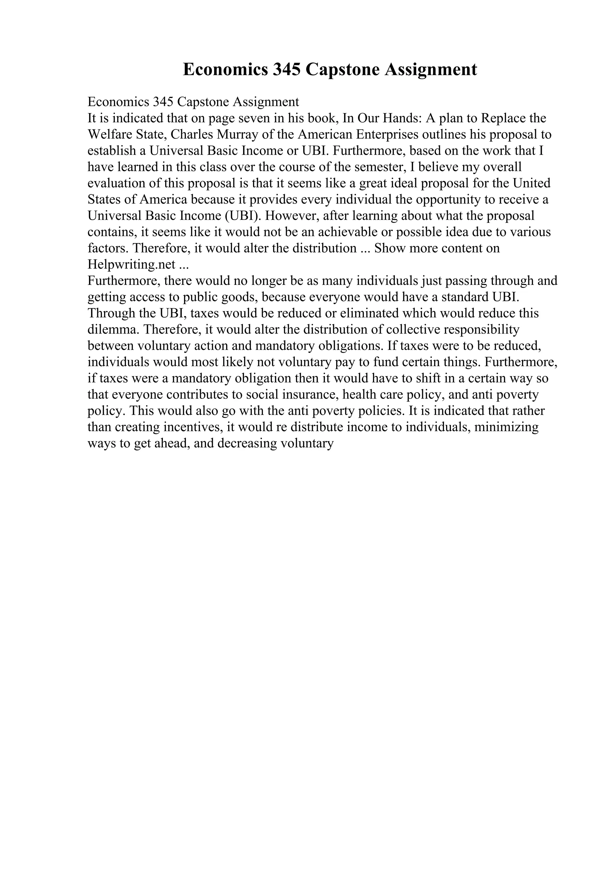 Economics 345 Capstone Assignment
Economics 345 Capstone Assignment
It is indicated that on page seven in his book, In Our Hands: A plan to Replace the
Welfare State, Charles Murray of the American Enterprises outlines his proposal to
establish a Universal Basic Income or UBI. Furthermore, based on the work that I
have learned in this class over the course of the semester, I believe my overall
evaluation of this proposal is that it seems like a great ideal proposal for the United
States of America because it provides every individual the opportunity to receive a
Universal Basic Income (UBI). However, after learning about what the proposal
contains, it seems like it would not be an achievable or possible idea due to various
factors. Therefore, it would alter the distribution ... Show more content on
Helpwriting.net ...
Furthermore, there would no longer be as many individuals just passing through and
getting access to public goods, because everyone would have a standard UBI.
Through the UBI, taxes would be reduced or eliminated which would reduce this
dilemma. Therefore, it would alter the distribution of collective responsibility
between voluntary action and mandatory obligations. If taxes were to be reduced,
individuals would most likely not voluntary pay to fund certain things. Furthermore,
if taxes were a mandatory obligation then it would have to shift in a certain way so
that everyone contributes to social insurance, health care policy, and anti poverty
policy. This would also go with the anti poverty policies. It is indicated that rather
than creating incentives, it would re distribute income to individuals, minimizing
ways to get ahead, and decreasing voluntary
 