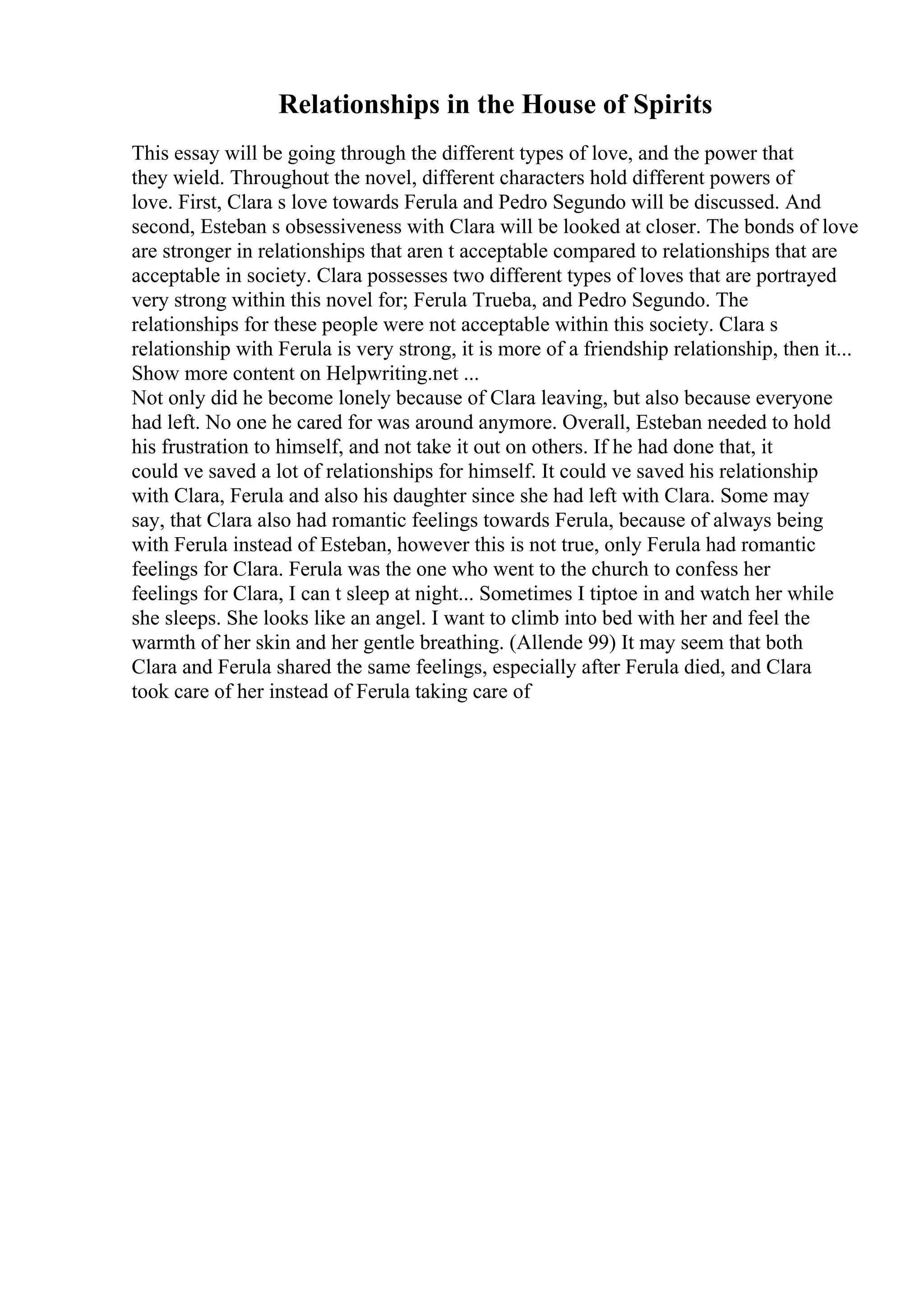 Relationships in the House of Spirits
This essay will be going through the different types of love, and the power that
they wield. Throughout the novel, different characters hold different powers of
love. First, Clara s love towards Ferula and Pedro Segundo will be discussed. And
second, Esteban s obsessiveness with Clara will be looked at closer. The bonds of love
are stronger in relationships that aren t acceptable compared to relationships that are
acceptable in society. Clara possesses two different types of loves that are portrayed
very strong within this novel for; Ferula Trueba, and Pedro Segundo. The
relationships for these people were not acceptable within this society. Clara s
relationship with Ferula is very strong, it is more of a friendship relationship, then it...
Show more content on Helpwriting.net ...
Not only did he become lonely because of Clara leaving, but also because everyone
had left. No one he cared for was around anymore. Overall, Esteban needed to hold
his frustration to himself, and not take it out on others. If he had done that, it
could ve saved a lot of relationships for himself. It could ve saved his relationship
with Clara, Ferula and also his daughter since she had left with Clara. Some may
say, that Clara also had romantic feelings towards Ferula, because of always being
with Ferula instead of Esteban, however this is not true, only Ferula had romantic
feelings for Clara. Ferula was the one who went to the church to confess her
feelings for Clara, I can t sleep at night... Sometimes I tiptoe in and watch her while
she sleeps. She looks like an angel. I want to climb into bed with her and feel the
warmth of her skin and her gentle breathing. (Allende 99) It may seem that both
Clara and Ferula shared the same feelings, especially after Ferula died, and Clara
took care of her instead of Ferula taking care of
 