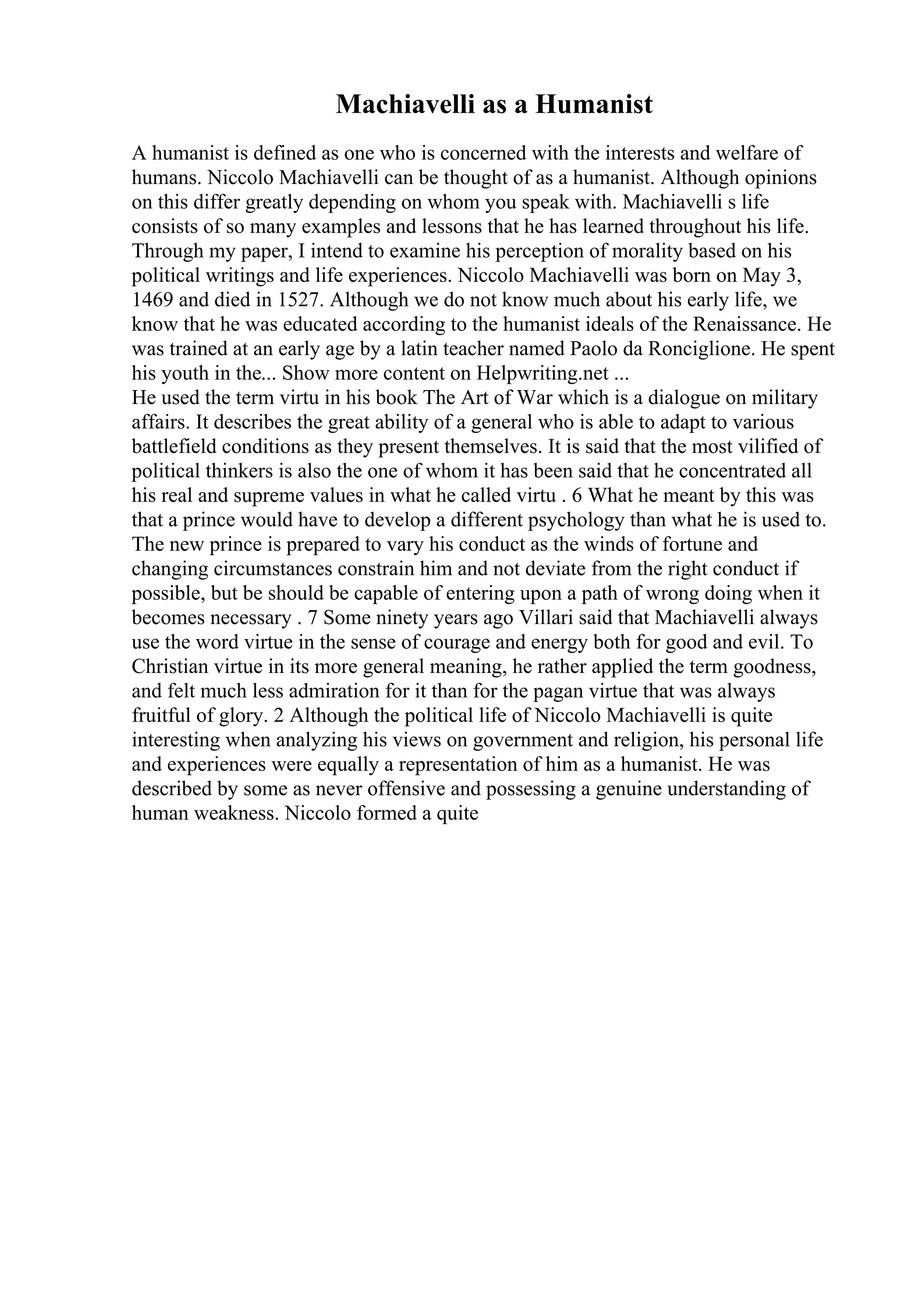 Machiavelli as a Humanist
A humanist is defined as one who is concerned with the interests and welfare of
humans. Niccolo Machiavelli can be thought of as a humanist. Although opinions
on this differ greatly depending on whom you speak with. Machiavelli s life
consists of so many examples and lessons that he has learned throughout his life.
Through my paper, I intend to examine his perception of morality based on his
political writings and life experiences. Niccolo Machiavelli was born on May 3,
1469 and died in 1527. Although we do not know much about his early life, we
know that he was educated according to the humanist ideals of the Renaissance. He
was trained at an early age by a latin teacher named Paolo da Ronciglione. He spent
his youth in the... Show more content on Helpwriting.net ...
He used the term virtu in his book The Art of War which is a dialogue on military
affairs. It describes the great ability of a general who is able to adapt to various
battlefield conditions as they present themselves. It is said that the most vilified of
political thinkers is also the one of whom it has been said that he concentrated all
his real and supreme values in what he called virtu . 6 What he meant by this was
that a prince would have to develop a different psychology than what he is used to.
The new prince is prepared to vary his conduct as the winds of fortune and
changing circumstances constrain him and not deviate from the right conduct if
possible, but be should be capable of entering upon a path of wrong doing when it
becomes necessary . 7 Some ninety years ago Villari said that Machiavelli always
use the word virtue in the sense of courage and energy both for good and evil. To
Christian virtue in its more general meaning, he rather applied the term goodness,
and felt much less admiration for it than for the pagan virtue that was always
fruitful of glory. 2 Although the political life of Niccolo Machiavelli is quite
interesting when analyzing his views on government and religion, his personal life
and experiences were equally a representation of him as a humanist. He was
described by some as never offensive and possessing a genuine understanding of
human weakness. Niccolo formed a quite
 