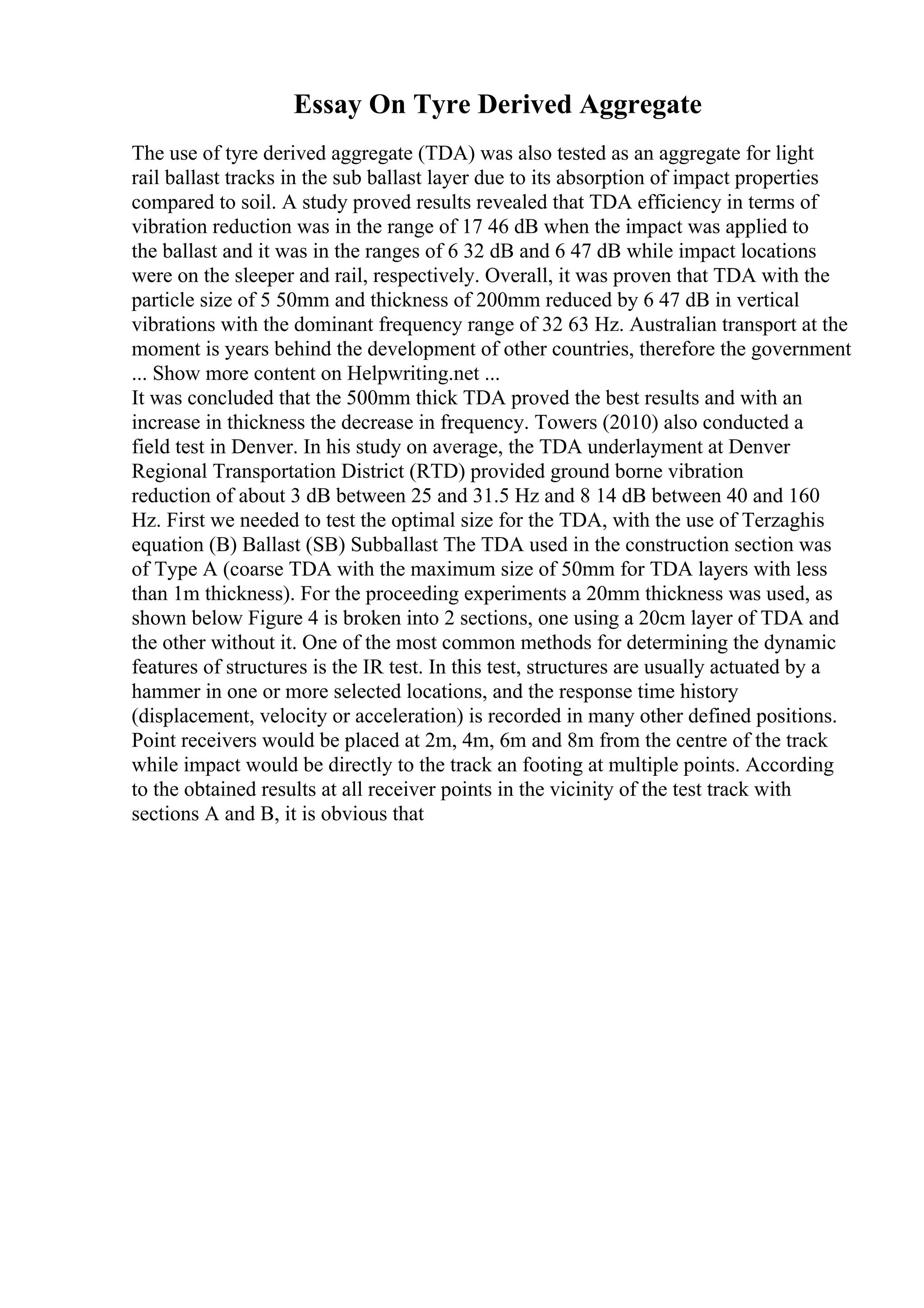 Essay On Tyre Derived Aggregate
The use of tyre derived aggregate (TDA) was also tested as an aggregate for light
rail ballast tracks in the sub ballast layer due to its absorption of impact properties
compared to soil. A study proved results revealed that TDA efficiency in terms of
vibration reduction was in the range of 17 46 dB when the impact was applied to
the ballast and it was in the ranges of 6 32 dB and 6 47 dB while impact locations
were on the sleeper and rail, respectively. Overall, it was proven that TDA with the
particle size of 5 50mm and thickness of 200mm reduced by 6 47 dB in vertical
vibrations with the dominant frequency range of 32 63 Hz. Australian transport at the
moment is years behind the development of other countries, therefore the government
... Show more content on Helpwriting.net ...
It was concluded that the 500mm thick TDA proved the best results and with an
increase in thickness the decrease in frequency. Towers (2010) also conducted a
field test in Denver. In his study on average, the TDA underlayment at Denver
Regional Transportation District (RTD) provided ground borne vibration
reduction of about 3 dB between 25 and 31.5 Hz and 8 14 dB between 40 and 160
Hz. First we needed to test the optimal size for the TDA, with the use of Terzaghis
equation (B) Ballast (SB) Subballast The TDA used in the construction section was
of Type A (coarse TDA with the maximum size of 50mm for TDA layers with less
than 1m thickness). For the proceeding experiments a 20mm thickness was used, as
shown below Figure 4 is broken into 2 sections, one using a 20cm layer of TDA and
the other without it. One of the most common methods for determining the dynamic
features of structures is the IR test. In this test, structures are usually actuated by a
hammer in one or more selected locations, and the response time history
(displacement, velocity or acceleration) is recorded in many other defined positions.
Point receivers would be placed at 2m, 4m, 6m and 8m from the centre of the track
while impact would be directly to the track an footing at multiple points. According
to the obtained results at all receiver points in the vicinity of the test track with
sections A and B, it is obvious that
 