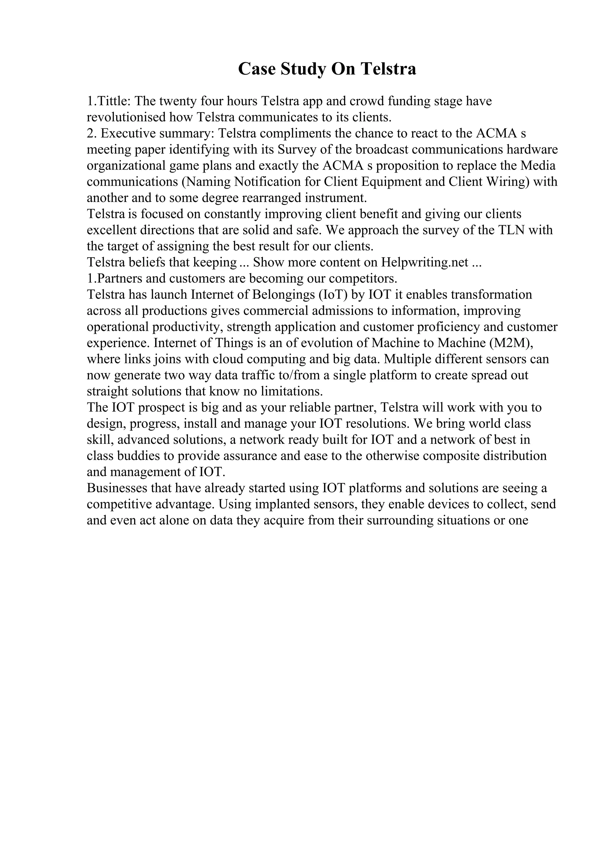 Case Study On Telstra
1.Tittle: The twenty four hours Telstra app and crowd funding stage have
revolutionised how Telstra communicates to its clients.
2. Executive summary: Telstra compliments the chance to react to the ACMA s
meeting paper identifying with its Survey of the broadcast communications hardware
organizational game plans and exactly the ACMA s proposition to replace the Media
communications (Naming Notification for Client Equipment and Client Wiring) with
another and to some degree rearranged instrument.
Telstra is focused on constantly improving client benefit and giving our clients
excellent directions that are solid and safe. We approach the survey of the TLN with
the target of assigning the best result for our clients.
Telstra beliefs that keeping ... Show more content on Helpwriting.net ...
1.Partners and customers are becoming our competitors.
Telstra has launch Internet of Belongings (IoT) by IOT it enables transformation
across all productions gives commercial admissions to information, improving
operational productivity, strength application and customer proficiency and customer
experience. Internet of Things is an of evolution of Machine to Machine (M2M),
where links joins with cloud computing and big data. Multiple different sensors can
now generate two way data traffic to/from a single platform to create spread out
straight solutions that know no limitations.
The IOT prospect is big and as your reliable partner, Telstra will work with you to
design, progress, install and manage your IOT resolutions. We bring world class
skill, advanced solutions, a network ready built for IOT and a network of best in
class buddies to provide assurance and ease to the otherwise composite distribution
and management of IOT.
Businesses that have already started using IOT platforms and solutions are seeing a
competitive advantage. Using implanted sensors, they enable devices to collect, send
and even act alone on data they acquire from their surrounding situations or one
 