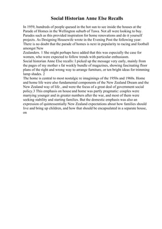 Social Historian Anne Else Recalls
In 1959, hundreds of people queued in the hot sun to see inside the houses at the
Parade of Homes in the Wellington suburb of Tawa. Not all were looking to buy.
Parades such as this provided inspiration for home renovations and do it yourself
projects. As Designing Housewife wrote in the Evening Post the following year:
There is no doubt that the parade of homes is next in popularity to racing and football
amongst New
Zealanders. 1 She might perhaps have added that this was especially the case for
women, who were expected to follow trends with particular enthusiasm.
Social historian Anne Else recalls: I picked up the message very early, mainly from
the pages of my mother s fat weekly bundle of magazines, showing fascinating floor
plans of the right and wrong way to arrange furniture, or ten bright ideas for trimming
lamp shades. 2
The home is central to most nostalgic re imaginings of the 1950s and 1960s. Home
and home life were also fundamental components of the New Zealand Dream and the
New Zealand way of life , and were the focus of a great deal of government social
policy.3 This emphasis on house and home was partly pragmatic: couples were
marrying younger and in greater numbers after the war, and most of them were
seeking stability and starting families. But the domestic emphasis was also an
expression of quintessentially New Zealand expectations about how families should
live and bring up children, and how that should be encapsulated in a separate house,
on
 