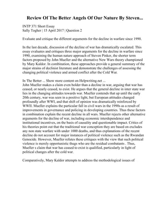 Review Of The Better Angels Of Our Nature By Steven...
INTP 371 Short Essay
Sally Togher | 15 April 2017 | Question 2
Evaluate and critique the different arguments for the decline in warfare since 1990.
In the last decade, discussion of the decline of war has dramatically escalated. This
essay evaluates and critiques three major arguments for the decline in warfare since
1990, examining the human nature approach of Steven Pinker, the shorter term
factors proposed by John Mueller and the alternative New Wars theory championed
by Mary Kaldor. In combination, these approaches provide a general summary of the
major strains of declinist literature and demonstrate the challenges of assessing the
changing political violence and armed conflict after the Cold War.
In The Better ... Show more content on Helpwriting.net ...
John Mueller makes a claim even bolder than a decline in war, arguing that war has
ceased, or nearly ceased, to exist. He argues that the general decline in inter state war
lies in the changing attitudes towards war. Mueller contends that up until the early
20th century, war was seen in a positive light, but European attitudes changed
profoundly after WWI, and that shift of opinion was dramatically reinforced by
WWII. Mueller explains the particular fall in civil wars in the 1990s as a result of
improvements in governance and policing in developing countries. Thus these factors
in combination explain the recent decline in all wars. Mueller rejects other alternative
arguments for the decline of war, including economic interdependence and
institutional incentives, on the basis of causality and questionable impact. Critics of
his theories point out that the traditional war conception they are based on excludes
any non state warfare with under 1000 deaths, and thus explanations of the recent
decline do not account for major instances of political violence such as the Rwandan
Genocide. However, Mueller refutes these critiques with the view that such political
violence is merely opportunistic thugs who are the residual combatants . Thus,
Mueller s claim that war has ceased to exist is qualified, particularly in light of
political changes after the cold war.
Comparatively, Mary Kaldor attempts to address the methodological issues of
 
