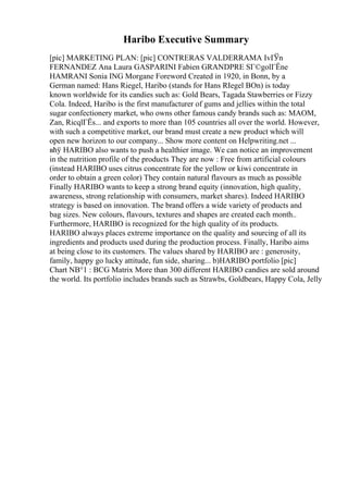 Haribo Executive Summary
[pic] MARKETING PLAN: [pic] CONTRERAS VALDERRAMA IvГЎn
FERNANDEZ Ana Laura GASPARINI Fabien GRANDPRE SГ©golГЁne
HAMRANI Sonia ING Morgane Foreword Created in 1920, in Bonn, by a
German named: Hans Riegel, Haribo (stands for Hans RIegel BOn) is today
known worldwide for its candies such as: Gold Bears, Tagada Stawberries or Fizzy
Cola. Indeed, Haribo is the first manufacturer of gums and jellies within the total
sugar confectionery market, who owns other famous candy brands such as: MAOM,
Zan, RicqlГЁs... and exports to more than 105 countries all over the world. However,
with such a competitive market, our brand must create a new product which will
open new horizon to our company... Show more content on Helpwriting.net ...
вћў HARIBO also wants to push a healthier image. We can notice an improvement
in the nutrition profile of the products They are now : Free from artificial colours
(instead HARIBO uses citrus concentrate for the yellow or kiwi concentrate in
order to obtain a green color) They contain natural flavours as much as possible
Finally HARIBO wants to keep a strong brand equity (innovation, high quality,
awareness, strong relationship with consumers, market shares). Indeed HARIBO
strategy is based on innovation. The brand offers a wide variety of products and
bag sizes. New colours, flavours, textures and shapes are created each month..
Furthermore, HARIBO is recognized for the high quality of its products.
HARIBO always places extreme importance on the quality and sourcing of all its
ingredients and products used during the production process. Finally, Haribo aims
at being close to its customers. The values shared by HARIBO are : generosity,
family, happy go lucky attitude, fun side, sharing... b)HARIBO portfolio [pic]
Chart NВ°1 : BCG Matrix More than 300 different HARIBO candies are sold around
the world. Its portfolio includes brands such as Strawbs, Goldbears, Happy Cola, Jelly
 