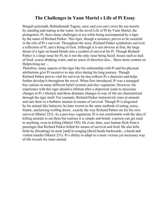 The Challenges in Yann Martel s Life of Pi Essay
Bengali polymath, Rabindranath Tagore, once said you can t cross the sea merely
by standing and staring at the water. In the novel Life of Pi by Yann Martel, the
protagonist, Pi, faces many challenges at sea while being accompanied by a tiger
by the name of Richard Parker. This tiger, though a nuisance, proves to be essential
in the role of Pi s survival. Throughout the story, Richard Parker symbolizes survival,
a reflection of Pi, and a being of God. Although it is not obvious at first, the large
threat of a tiger on board blends into a symbol of survival for Pi. Though Richard
Parker is a large issue for Pi, he is not the only issue being faced. Issues such as lack
of food, scarce drinking water, and no sense of direction also... Show more content on
Helpwriting.net ...
Therefore, many aspects of the tiger like his relationship with Pi and his physical
attributions give Pi incentive to stay alive during his long journey. Though
Richard Parker proves vital for survival, he also reflects Pi s character and helps
further develop it throughout the novel. When first introduced, Pi was a teenaged
boy curious in many different belief systems and also vegetarian. However, his
experience with this tiger aboard a lifeboat after a shipwreck leads to necessary
changes in Pi s lifestyle and these dramatic changes in way of life are characterized
through the tiger itself. For example, Richard Parker instinctively tears at animals
and eats them in a barbaric manner in means of survival. Though Pi is disgusted
by his animal like behavior, he later resorts to the same methods of eating, noisy,
frantic, unchewing wolfing down...exactly the way Richard Parker ate for his own
survival (Martel 225). As a previous vegetarian, Pi is not comfortable with the idea of
killing animals to eat them but realizes it is simple and brutal: a person can get used
to anything, even to killing (Martel 185). He even, later, uses human flesh from a
passenger that Richard Parker killed for means of survival and food. He also kills
birds by [breaking] its neck [and] leveraging [their] heads backwards , a harsh and
violent murder (Martel 231). Pi s ability to adapt to a more vicious yet necessary way
of life reveals his inner animal
 
