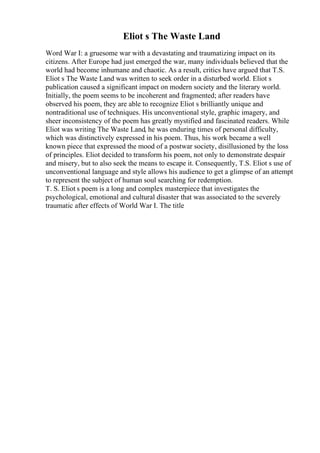 Eliot s The Waste Land
Word War I: a gruesome war with a devastating and traumatizing impact on its
citizens. After Europe had just emerged the war, many individuals believed that the
world had become inhumane and chaotic. As a result, critics have argued that T.S.
Eliot s The Waste Land was written to seek order in a disturbed world. Eliot s
publication caused a significant impact on modern society and the literary world.
Initially, the poem seems to be incoherent and fragmented; after readers have
observed his poem, they are able to recognize Eliot s brilliantly unique and
nontraditional use of techniques. His unconventional style, graphic imagery, and
sheer inconsistency of the poem has greatly mystified and fascinated readers. While
Eliot was writing The Waste Land, he was enduring times of personal difficulty,
which was distinctively expressed in his poem. Thus, his work became a well
known piece that expressed the mood of a postwar society, disillusioned by the loss
of principles. Eliot decided to transform his poem, not only to demonstrate despair
and misery, but to also seek the means to escape it. Consequently, T.S. Eliot s use of
unconventional language and style allows his audience to get a glimpse of an attempt
to represent the subject of human soul searching for redemption.
T. S. Eliot s poem is a long and complex masterpiece that investigates the
psychological, emotional and cultural disaster that was associated to the severely
traumatic after effects of World War I. The title
 