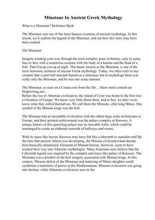 Minotaur In Ancient Greek Mythology
What is a Minotaur? Definiton Myth
The Minotaur was one of the most famous creatures of ancient mythology. In this
lesson, we ll explore the legend of the Minotaur, and see how this story may have
been created.
The Minotaur
Imagine winding your way through the most complex maze in history, only to come
face to face with a monstrous creature with the body of a human and the head of a
bull. That ll keep you up at night. This beast, known as the Minotaur, is one of the
most fearsome creatures of ancient Greek mythology. Today, we often refer to any
creature that is part bull and part human as a minotaur, but in mythology there was
really only the Minotaur, and he was one scary monster.
The Minotaur, as seen on a Cretan coin from the 5th ... Show more content on
Helpwriting.net ...
Before the rise of Athenian civilization, the island of Crete was home to the first true
civilization of Europe. We know very little about them, and in fact, we don t even
know what they called themselves. We call them the Minoans, after king Minos. One
symbol of the Minoan kings was the bull.
The Minoans had an incredible civilization with the oldest large scale architecture in
Europe, and their greatest achievement was the palace complex at Knossos. A
unique feature of this sprawling palace was its movable walls, which could be
rearranged to create an elaborate network of hallways and rooms.
With its maze like layout, Knossos may have felt like a labyrinth to outsiders null By
the time that ancient Athens was developing, the Minoan civilization had already
been basically abandoned. Elements of Minoan history, however, seem to have
worked their way into Athenian mythologies. Many historians now believe that the
Labyrinth legend was inspired by the complex and maze like palace of Knossos. The
Minotaur was a product of the bull imagery associated with Minoan kings. In this
context, Theseus defeat of the Minotaur and marrying of Minos daughter could
symbolize a transition of power in the Mediterranean. Minoan civilization was going
into decline, while Athenian civilization was on the
 