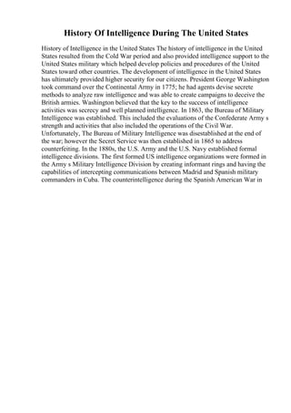 History Of Intelligence During The United States
History of Intelligence in the United States The history of intelligence in the United
States resulted from the Cold War period and also provided intelligence support to the
United States military which helped develop policies and procedures of the United
States toward other countries. The development of intelligence in the United States
has ultimately provided higher security for our citizens. President George Washington
took command over the Continental Army in 1775; he had agents devise secrete
methods to analyze raw intelligence and was able to create campaigns to deceive the
British armies. Washington believed that the key to the success of intelligence
activities was secrecy and well planned intelligence. In 1863, the Bureau of Military
Intelligence was established. This included the evaluations of the Confederate Army s
strength and activities that also included the operations of the Civil War.
Unfortunately, The Bureau of Military Intelligence was disestablished at the end of
the war; however the Secret Service was then established in 1865 to address
counterfeiting. In the 1880s, the U.S. Army and the U.S. Navy established formal
intelligence divisions. The first formed US intelligence organizations were formed in
the Army s Military Intelligence Division by creating informant rings and having the
capabilities of intercepting communications between Madrid and Spanish military
commanders in Cuba. The counterintelligence during the Spanish American War in
 