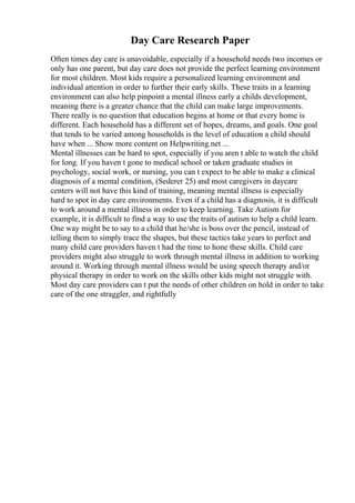 Day Care Research Paper
Often times day care is unavoidable, especially if a household needs two incomes or
only has one parent, but day care does not provide the perfect learning environment
for most children. Most kids require a personalized learning environment and
individual attention in order to further their early skills. These traits in a learning
environment can also help pinpoint a mental illness early a childs development,
meaning there is a greater chance that the child can make large improvements.
There really is no question that education begins at home or that every home is
different. Each household has a different set of hopes, dreams, and goals. One goal
that tends to be varied among households is the level of education a child should
have when ... Show more content on Helpwriting.net ...
Mental illnesses can be hard to spot, especially if you aren t able to watch the child
for long. If you haven t gone to medical school or taken graduate studies in
psychology, social work, or nursing, you can t expect to be able to make a clinical
diagnosis of a mental condition, (Sederer 25) and most caregivers in daycare
centers will not have this kind of training, meaning mental illness is especially
hard to spot in day care environments. Even if a child has a diagnosis, it is difficult
to work around a mental illness in order to keep learning. Take Autism for
example, it is difficult to find a way to use the traits of autism to help a child learn.
One way might be to say to a child that he/she is boss over the pencil, instead of
telling them to simply trace the shapes, but these tactics take years to perfect and
many child care providers haven t had the time to hone these skills. Child care
providers might also struggle to work through mental illness in addition to working
around it. Working through mental illness would be using speech therapy and/or
physical therapy in order to work on the skills other kids might not struggle with.
Most day care providers can t put the needs of other children on hold in order to take
care of the one straggler, and rightfully
 