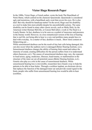 Victor Hugo Research Paper
In the 1800s, Victor Hugo, a French author, wrote the book The Hunchback of
Notre Dame, which centred on the character Quasimodo. Quasimodo is considered
ugly and monstrous, with a hunchback and a wart that covers his eyes. He is also
deaf. But why should his handicap matter? In the novel, Hugo uses his disability
as a tool to make him more pitiable despite his uncomfortable actions. The same
disability can be found in many other classic novels, such as Moby Dick, by the
American writer Herman Melville, or Carson McCullers s work in The Heart is a
Lonely Hunter. In fact, deafness is to be seen as a symbol of innocence and pureness
in the literary world. However, in a less romanticised version of the loss of hearing
that is real life, not being able to hear is a very real problem many people have to
deal with everyday. As a matter of fact, deafness is much... Show more content on
Helpwriting.net ...
While sensorineural deafness can be the result of tiny hair cells being damaged, this
can also occur when the auditory nerve is damaged (Better Hearing Institute, n.d.).
Sensorineural deafness changes the ability of hearing faint sound and reduce the
intensity of sound, creating difficulties for the person suffers from it to understand
others (hearcom, n.d.). The causes of sensorineural deafness may vary, the exposure
to loud noises, aging, medicines, illnesses, head trauma, or malformation in the
structure of the inner ear are all potential causes (Better Hearing Institute, n.d.).
Genetic also play as a role in the cause of sensorineural deafness. While
sensorineural hearing loss is irreversible, researchers have found a way to help the
patients to be able to hear better. Through a cochlear implant, an electronic device
that replaces the function of the damaged inner ear and provide sound signal to the
brain, people who suffer from sensorineural hearing loss would be able to hear
(cochlear,
 