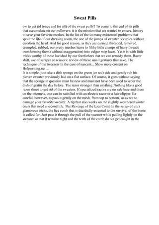 Sweat Pills
ow to get rid (once and for all) of the sweat puffs? To come to the end of its pills
that accumulate on our pullovers: it is the mission that we wanted to ensure, history
to save your favorite meshes. In the list of the so many existential problems that
spoil the life of our dressing room, the one of the jumps of sweater occupies without
question the head. And for good reason, as they are carried, threaded, removed,
crumpled, rubbed, our pretty meshes leave to filthy little clumps of hairy threads
transforming them (without exaggeration) into vulgar mop laces. Yet it is with little
tricks worthy of those lavished by our forefathers that we can remedy them. Razor
shift, use of scraper or scissors: review of these small gestures that save. The
technique of the tweezers In the case of nascent... Show more content on
Helpwriting.net ...
It is simple, just take a dish sponge on the green (or red) side and gently rub his
plover sweater previously laid on a flat surface. Of course, it goes without saying
that the sponge in question must be new and must not have been used to scour the
dish of gratin the day before. The razor stronger than anything Nothing like a good
razor shoot to get rid of the sweaters. If specialized razors are on sale here and there
on the internets, one can be satisfied with an electric razor or a hair clipper. Be
careful, however, to pass it gently on the mesh, from top to bottom, so as not to
damage your favorite sweater. A tip that also works on the slightly weathered winter
coats that need a second life. The Revenge of the Lice Comb In the series of ultra
glamorous tricks, the lice comb that is decidedly essential to the survival of the home
is called for. Just pass it through the pull of the sweater while pulling lightly on the
sweater so that it remains tight and the teeth of the comb do not get caught in the
 