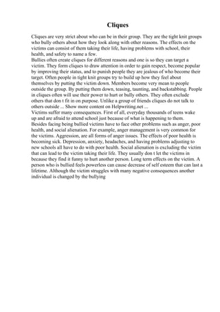 Cliques
Cliques are very strict about who can be in their group. They are the tight knit groups
who bully others about how they look along with other reasons. The effects on the
victims can consist of them taking their life, having problems with school, their
health, and safety to name a few.
Bullies often create cliques for different reasons and one is so they can target a
victim. They form cliques to draw attention in order to gain respect, become popular
by improving their status, and to punish people they are jealous of who become their
target. Often people in tight knit groups try to build up how they feel about
themselves by putting the victim down. Members become very mean to people
outside the group. By putting them down, teasing, taunting, and backstabbing. People
in cliques often will use their power to hurt or bully others. They often exclude
others that don t fit in on purpose. Unlike a group of friends cliques do not talk to
others outside ... Show more content on Helpwriting.net ...
Victims suffer many consequences. First of all, everyday thousands of teens wake
up and are afraid to attend school just because of what is happening to them.
Besides facing being bullied victims have to face other problems such as anger, poor
health, and social alienation. For example, anger management is very common for
the victims. Aggression, are all forms of anger issues. The effects of poor health is
becoming sick. Depression, anxiety, headaches, and having problems adjusting to
new schools all have to do with poor health. Social alienation is excluding the victim
that can lead to the victim taking their life. They usually don t let the victims in
because they find it funny to hurt another person. Long term effects on the victim. A
person who is bullied feels powerless can cause decrease of self esteem that can last a
lifetime. Although the victim struggles with many negative consequences another
individual is changed by the bullying
 