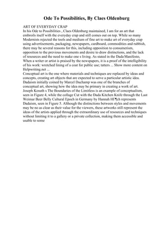 Ode To Possibilities, By Claes Oldenburg
ART OF EVERYDAY CRAP
In his Ode to Possibilities , Claes Oldenburg maintained, I am for an art that
embroils itself with the everyday crap and still comes out on top. While so many
Modernists rejected the tools and medium of fine art to make art of everyday crap
using advertisements, packaging, newspapers, cardboard, commodities and rubbish,
there may be several reasons for this, including opposition to consumerism,
opposition to the previous movements and desire to draw distinctions, and the lack
of resources and the need to make one s living. As stated in the Dada Manifesto,
When a writer or artist is praised by the newspapers, it is a proof of the intelligibility
of his work: wretched lining of a coat for public use; tatters ... Show more content on
Helpwriting.net ...
Conceptual art is the one where materials and techniques are replaced by ideas and
concepts, creating art objects that are expected to serve a particular artistic idea.
Dadaism initially coined by Marcel Duchamp was one of the branches of
conceptual art, showing how the idea may be primary in creating a work of art.
Joseph Kosuth s The Boundaries of the Limitless is an example of conceptualism,
seen in Figure 4, while the collage Cut with the Dada Kitchen Knife through the Last
Weimar Beer Belly Cultural Epoch in Germany by Hannah HГ¶ch represents
Dadaism, seen in Figure 5. Although the distinctions between styles and movements
may be no as clear as their value for the viewers, these artworks still represent the
ideas of the artists applied through the extraordinary use of resources and techniques
without limiting it to a gallery or a private collection, making them accessible and
usable to some
 