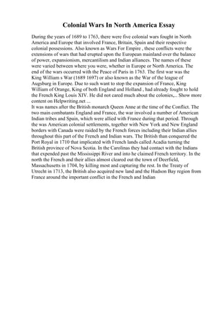 Colonial Wars In North America Essay
During the years of 1689 to 1763, there were five colonial wars fought in North
America and Europe that involved France, Britain, Spain and their respective
colonial possessions. Also known as Wars For Empire , these conflicts were the
extensions of wars that had erupted upon the European mainland over the balance
of power, expansionism, mercantilism and Indian alliances. The names of these
were varied between where you were, whether in Europe or North America. The
end of the wars occurred with the Peace of Paris in 1763. The first war was the
King William s War (1689 1697) or also known as the War of the league of
Augsburg in Europe. Due to such want to stop the expansion of France, King
William of Orange, King of both England and Holland , had already fought to hold
the French King Louis XIV. He did not cared much about the colonies,... Show more
content on Helpwriting.net ...
It was names after the British monarch Queen Anne at the time of the Conflict. The
two main combatants England and France, the war involved a number of American
Indian tribes and Spain, which were allied with France during that period. Through
the was American colonial settlements, together with New York and New England
borders with Canada were raided by the French forces including their Indian allies
throughout this part of the French and Indian wars. The British than conquered the
Port Royal in 1710 that implicated with French lands called Acadia turning the
British province of Nova Scotia. In the Carolinas they had contact with the Indians
that expended past the Mississippi River and into he claimed French territory. In the
north the French and their allies almost cleared out the town of Deerfield,
Massachusetts in 1704, by killing most and capturing the rest. In the Treaty of
Utrecht in 1713, the British also acquired new land and the Hudson Bay region from
France around the important conflict in the French and Indian
 