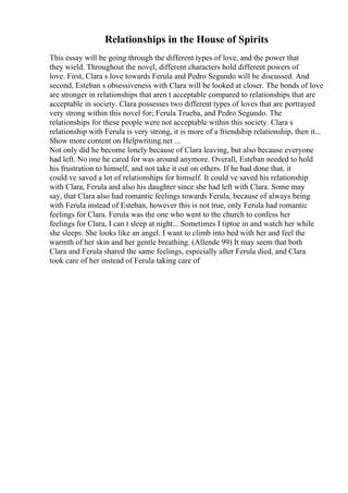 Relationships in the House of Spirits
This essay will be going through the different types of love, and the power that
they wield. Throughout the novel, different characters hold different powers of
love. First, Clara s love towards Ferula and Pedro Segundo will be discussed. And
second, Esteban s obsessiveness with Clara will be looked at closer. The bonds of love
are stronger in relationships that aren t acceptable compared to relationships that are
acceptable in society. Clara possesses two different types of loves that are portrayed
very strong within this novel for; Ferula Trueba, and Pedro Segundo. The
relationships for these people were not acceptable within this society. Clara s
relationship with Ferula is very strong, it is more of a friendship relationship, then it...
Show more content on Helpwriting.net ...
Not only did he become lonely because of Clara leaving, but also because everyone
had left. No one he cared for was around anymore. Overall, Esteban needed to hold
his frustration to himself, and not take it out on others. If he had done that, it
could ve saved a lot of relationships for himself. It could ve saved his relationship
with Clara, Ferula and also his daughter since she had left with Clara. Some may
say, that Clara also had romantic feelings towards Ferula, because of always being
with Ferula instead of Esteban, however this is not true, only Ferula had romantic
feelings for Clara. Ferula was the one who went to the church to confess her
feelings for Clara, I can t sleep at night... Sometimes I tiptoe in and watch her while
she sleeps. She looks like an angel. I want to climb into bed with her and feel the
warmth of her skin and her gentle breathing. (Allende 99) It may seem that both
Clara and Ferula shared the same feelings, especially after Ferula died, and Clara
took care of her instead of Ferula taking care of
 