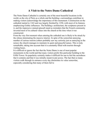 A Visit to the Notre Dame Cathedral
The Notre Dame Cathedral is certainly one of the most beautiful locations in the
world, as the city of Paris as a whole and the building s surroundings contribute to
making visitors acknowledge the importance of this monument. Construction on the
cathedral started in 1163 and was largely finished by 1250, with most of its features
emphasizing Gothic influences. The building s architecture, the sculptures present in
it, and the impressive stained glassall stand as reminders that the French community
invested most of its cultural values into the church at the time when it was
constructed.
From the very first moment when entering the cathedral one is likely to be struck by
the silence dominating the massive interior. In spite of the somewhat annoying
number of curious tourists (others probably saw my curiosity just as annoying as the
noise), the church manages to maintain its quiet and peaceful nature. This is truly
remarkable, taking into account that it is constantly filled with tourists through
visiting hours.
It is difficult to ignore the fact that the Notre Dame is one of most popular
monuments in the world and that many visitors prefer this particular building to the
Eiffel Tower. Its popularity certainly makes it difficult for one to feel the sacredness
that it contains and that it was initially meant to put across. The fact that so many
visitors walk through its entrance every day diminishes its value somewhat,
especially considering that many of them fail to
 