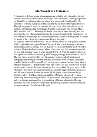 Machiavelli as a Humanist
A humanist is defined as one who is concerned with the interests and welfare of
humans. Niccolo Machiavelli can be thought of as a humanist. Although opinions
on this differ greatly depending on whom you speak with. Machiavelli s life
consists of so many examples and lessons that he has learned throughout his life.
Through my paper, I intend to examine his perception of morality based on his
political writings and life experiences. Niccolo Machiavelli was born on May 3,
1469 and died in 1527. Although we do not know much about his early life, we
know that he was educated according to the humanist ideals of the Renaissance. He
was trained at an early age by a latin teacher named Paolo da Ronciglione. He spent
his youth in the... Show more content on Helpwriting.net ...
He used the term virtu in his book The Art of War which is a dialogue on military
affairs. It describes the great ability of a general who is able to adapt to various
battlefield conditions as they present themselves. It is said that the most vilified of
political thinkers is also the one of whom it has been said that he concentrated all
his real and supreme values in what he called virtu . 6 What he meant by this was
that a prince would have to develop a different psychology than what he is used to.
The new prince is prepared to vary his conduct as the winds of fortune and
changing circumstances constrain him and not deviate from the right conduct if
possible, but be should be capable of entering upon a path of wrong doing when it
becomes necessary . 7 Some ninety years ago Villari said that Machiavelli always
use the word virtue in the sense of courage and energy both for good and evil. To
Christian virtue in its more general meaning, he rather applied the term goodness,
and felt much less admiration for it than for the pagan virtue that was always
fruitful of glory. 2 Although the political life of Niccolo Machiavelli is quite
interesting when analyzing his views on government and religion, his personal life
and experiences were equally a representation of him as a humanist. He was
described by some as never offensive and possessing a genuine understanding of
human weakness. Niccolo formed a quite
 