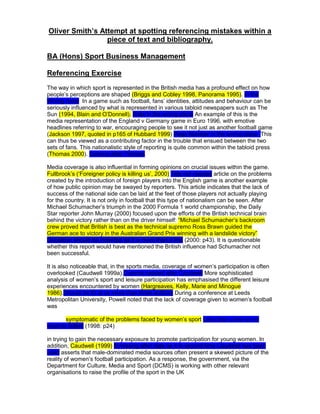 Oliver Smith’s Attempt at spotting referencing mistakes within a
                 piece of text and bibliography.

BA (Hons) Sport Business Management

Referencing Exercise
The way in which sport is represented in the British media has a profound effect on how
people‟s perceptions are shaped (Briggs and Cobley 1998, Panorama 1995). In the
Wrong order In a game such as football, fans‟ identities, attitudes and behaviour can be
seriously influenced by what is represented in various tabloid newspapers such as The
Sun (1994, Blain and O‟Donnell). Date in the wrong place An example of this is the
media representation of the England v Germany game in Euro 1996, with emotive
headlines referring to war, encouraging people to see it not just as another football game
(Jackson 1997, quoted in p165 of Hubbard 1999) Page Number in the wrong place. This
can thus be viewed as a contributing factor in the trouble that ensued between the two
sets of fans. This nationalistic style of reporting is quite common within the tabloid press
(Thomas 2000). Comma after Thomas

Media coverage is also influential in forming opinions on crucial issues within the game.
Fullbrook‟s („Foreigner policy is killing us‟, 2000) Title not needed article on the problems
created by the introduction of foreign players into the English game is another example
of how public opinion may be swayed by reporters. This article indicates that the lack of
success of the national side can be laid at the feet of those players not actually playing
for the country. It is not only in football that this type of nationalism can be seen. After
Michael Schumacher‟s triumph in the 2000 Formula 1 world championship, the Daily
Star reporter John Murray (2000) focused upon the efforts of the British technical brain
behind the victory rather than on the driver himself: “Michael Schumacher‟s backroom
crew proved that British is best as the technical supremo Ross Brawn guided the
German ace to victory in the Australian Grand Prix winning with a landslide victory”
Quotation should be indented as it is more than a line (2000: p43). It is questionable
whether this report would have mentioned the British influence had Schumacher not
been successful.

It is also noticeable that, in the sports media, coverage of women‟s participation is often
overlooked (Caudwell 1999a).Comma needed after Caudwell More sophisticated
analysis of women‟s sport and leisure participation has emphasised the different leisure
experiences encountered by women (Hargreaves, Kelly, Marie and Minogue
1986).Should be Et al as more than three authors During a conference at Leeds
Metropolitan University, Powell noted that the lack of coverage given to women‟s football
was

       symptomatic of the problems faced by women‟s sport Less than a line so no
need to indent (1998: p24)

in trying to gain the necessary exposure to promote participation for young women. In
addition, Caudwell (1999) B missing after date as it is second time Caudwell has been
used asserts that male-dominated media sources often present a skewed picture of the
reality of women‟s football participation. As a response, the government, via the
Department for Culture, Media and Sport (DCMS) is working with other relevant
organisations to raise the profile of the sport in the UK
 