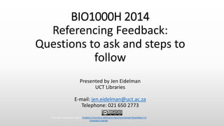 BIO1000H 2014
Referencing Feedback:
Questions to ask and steps to
follow
Presented by Jen Eidelman
UCT Libraries
E-mail: jen.eidelman@uct.ac.za
Telephone: 021 650 2773
This work is licensed under a Creative Commons Attribution-NonCommercial-ShareAlike 3.0
Unported License.
 