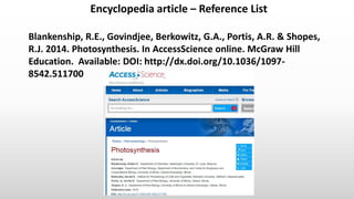 Encyclopedia article – Reference List
Harvard UCT (author-date) style.
Blankenship, R.E., Govindjee, Berkowitz, G.A., Portis, A.R. & Shopes,
R.J. 2014. Photosynthesis. In AccessScience online. McGraw Hill
Education. Available: DOI: http://dx.doi.org/10.1036/1097-
8542.511700
 