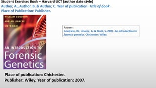 Student Exercise: Book – Harvard UCT (author-date) style.
Author, A., Author, B. & Author, C. Year of publication. Title of book.
Place of Publication: Publisher.
Place of publication: Chichester.
Publisher: Wiley. Year of publication: 2007.
Answer:
Goodwin, W., Linacre, A. & Hadi, S. 2007. An introduction to
forensic genetics. Chichester: Wiley.
 