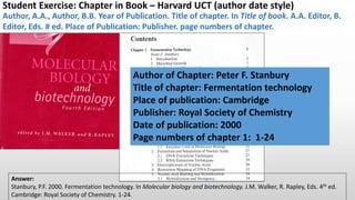 Author, A.A., Author, B.B. Year of Publication. Title of chapter. In Title of book. A.A. Editor, B.
Editor, Eds. # ed. Place of Publication: Publisher. page numbers of chapter.
Student Exercise: Chapter in Book – Harvard UCT (author-date) style
Author of Chapter: Peter F. Stanbury
Title of chapter: Fermentation technology
Place of publication: Cambridge
Publisher: Royal Society of Chemistry
Date of publication: 2000
Page numbers of chapter 1: 1-24
Answer:
Stanbury, P.F. 2000. Fermentation technology. In Molecular biology and biotechnology. J.M. Walker, R. Rapley, Eds. 4th ed.
Cambridge: Royal Society of Chemistry. 1-24.
 