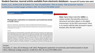 Author, A.A., Author, B.B. & Author, C.C. Year of publication. Title of article. Title of Journal. volume
number(issue number):page numbers. DOI: 10.1111/1755-0998.12310
Answer:
Yessoufou, K., Daru, B.D. & Muasya, A.M. 2015. Phylogenetic exploration of commonly used medicinal plants in South
Africa. Molecular ecology resources. 15:405-413. DOI: 10.1111/1755-0998.12310.
Student Exercise: Journal article available from electronic databases - Harvard UCT (author-date) style.
Note: Digital Object Identifier (DOI) is a
unique number that identifies electronic
documents and other objects in the digital
environment. As the DOI is permanent, there
is no need to add the date accessed in square
brackets after the DOI number.
 