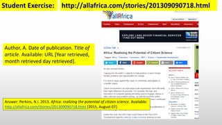 Harvard UCT (author-date) style:
Author, A. Date of publication. Title of
article. Available: URL [Year retrieved,
month retrieved day retrieved].
http://allafrica.com/stories/201309090718.htmlStudent Exercise:
Answer: Perkins, N.I. 2013. Africa: realizing the potential of citizen science. Available:
http://allafrica.com/stories/201309090718.html [2015, August 07].
 