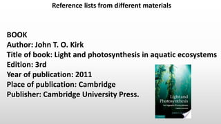 Reference lists from different materials
BOOK
Author: John T. O. Kirk
Title of book: Light and photosynthesis in aquatic ecosystems
Edition: 3rd
Year of publication: 2011
Place of publication: Cambridge
Publisher: Cambridge University Press.
 