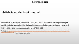 Article in an electronic journal
Reference lists
How to reference in the Harvard UCT (author-date) style.
[2015, August 05].
Abu-Ghosh, S., Fixler, D., Dubinsky, Z. Iluz, D. 2015. Continuous background light
Bioresource technology.
Available: http://www.sciencedirect.com.ezproxy.uct.ac.za/science/article/pii/S096085415004514/pdfft?md5=52f2007fac1edcdc29f87e7fdc7852bb&pid=1-s2.0
-S0960852415004514-main.pdf
significantly increases flashing-light enhancement of photosynthesis and growth of
microalgae. 187:144-148
 