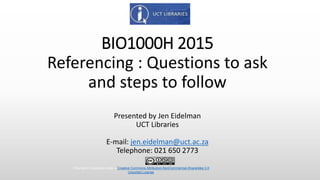 BIO1000H 2015
Referencing : Questions to ask
and steps to follow
Presented by Jen Eidelman
UCT Libraries
E-mail: jen.eidelman@uct.ac.za
Telephone: 021 650 2773
This work is licensed under a Creative Commons Attribution-NonCommercial-ShareAlike 3.0
Unported License.
 