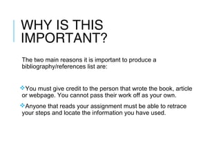WHY IS THIS
IMPORTANT?
The two main reasons it is important to produce a
bibliography/references list are:
You must give credit to the person that wrote the book, article
or webpage. You cannot pass their work off as your own.
Anyone that reads your assignment must be able to retrace
your steps and locate the information you have used.
 