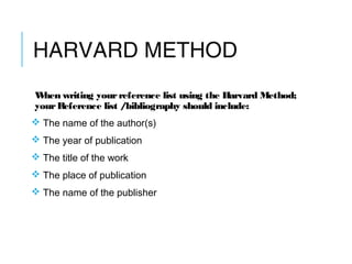 HARVARD METHOD
When writing your reference list using the Harvard Method;
yourReference list /bibliography should include:
 The name of the author(s) 
 The year of publication
 The title of the work
 The place of publication
 The name of the publisher
 